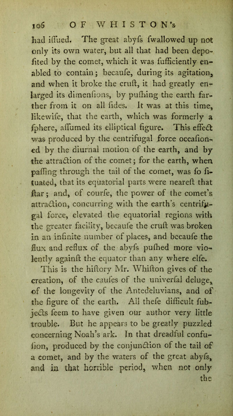 had iflfued. The great abyfs fwallowed up not only its own water, but all that had been depo- fited by the comet, wffiich it was fufficiently en- abled to contain ; becaufe, during its agitation* and when it broke the cruft, it had greatly en- larged its dimenfions, by puflaing the earth far- ther from it on all fuies. It was at this time, like wife, that the earth, which was formerly a fphere, aflumed its elliptical figure. This effect was produced by the centrifugal force occafion-. cd by the diurnal motion of the earth, and by the attraction of the comet ; for the earth, when paffing through the tail of the comet, was fo fi- fuated, that its equatorial parts were neareft that liar ; and, of courfe, the power of the comet’s attraction, concurring with the earth’s centrifu- gal force, elevated the equatorial regions with the greater facility, becaufe the cruft was broken in an infinite number of places, and becaufe the flux and reflux of the abyfs pufhed more vio-* îentîy againft the equator than any where elfe. This is the hiftory Mr. Whifton gives of the creation, of the caufes of the univerfal deluge* of the longevity of the Antediluvians, and of the figure of the earth. All thefe difficult fub- jeCts feem to have given our author very little trouble. But he appears to be greatly puzzled concerning Noah’s ark. In that dreadful confu- iion, produced by the conjunction of the tail of a comet, and by the waters of the great abyfs, and in that horrible period, when not only the