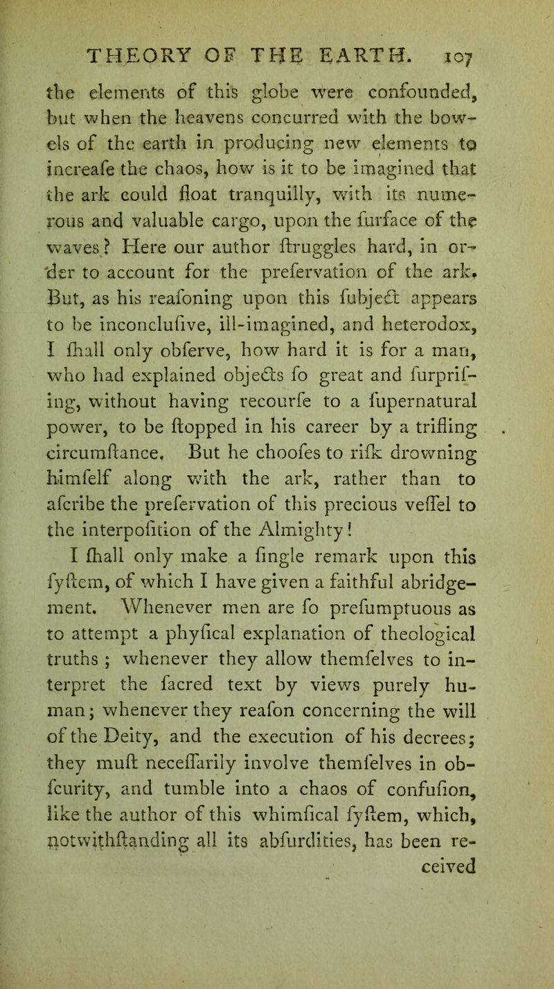 the elements of this globe were confounded, but when the heavens concurred with the bow- els of the earth in producing new elements to increafe the chaos, how is it to be imagined that the ark could float tranquilly, with its nume- rous and valuable cargo, upon the furface of the waves ? Here our author ftruggles hard, in or- tier to account for the prefervation of the ark. But, as his reafoning upon this fubjedt appears to be inconclusive, ill-imagined, and heterodox, I fhall only obferve, how hard it is for a man, who had explained objedts fo great and furprif- ing, without having recourfe to a fupernatural power, to be flopped in his career by a trifling circuraftance. But he choofes to rifk drowning h-imfelf along with the ark, rather than to afcribe the prefervation of this precious veflel to the interpofition of the Almighty! I (hall only make a Angle remark upon this fyftem, of which I have given a faithful abridge- ment. Whenever men are fo prefumptuous as to attempt a phyfical explanation of theological truths ; whenever they allow themfelves to in- terpret the facred text by views purely hu- man ; whenever they reafon concerning the will of the Deity, and the execution of his decrees; they muft neceflarily involve themfelves in ob- fcurity, and tumble into a chaos of confufion, like the author of this whimfical fyftem, which, notwithflanding all its abfurdities, has been re- ceived