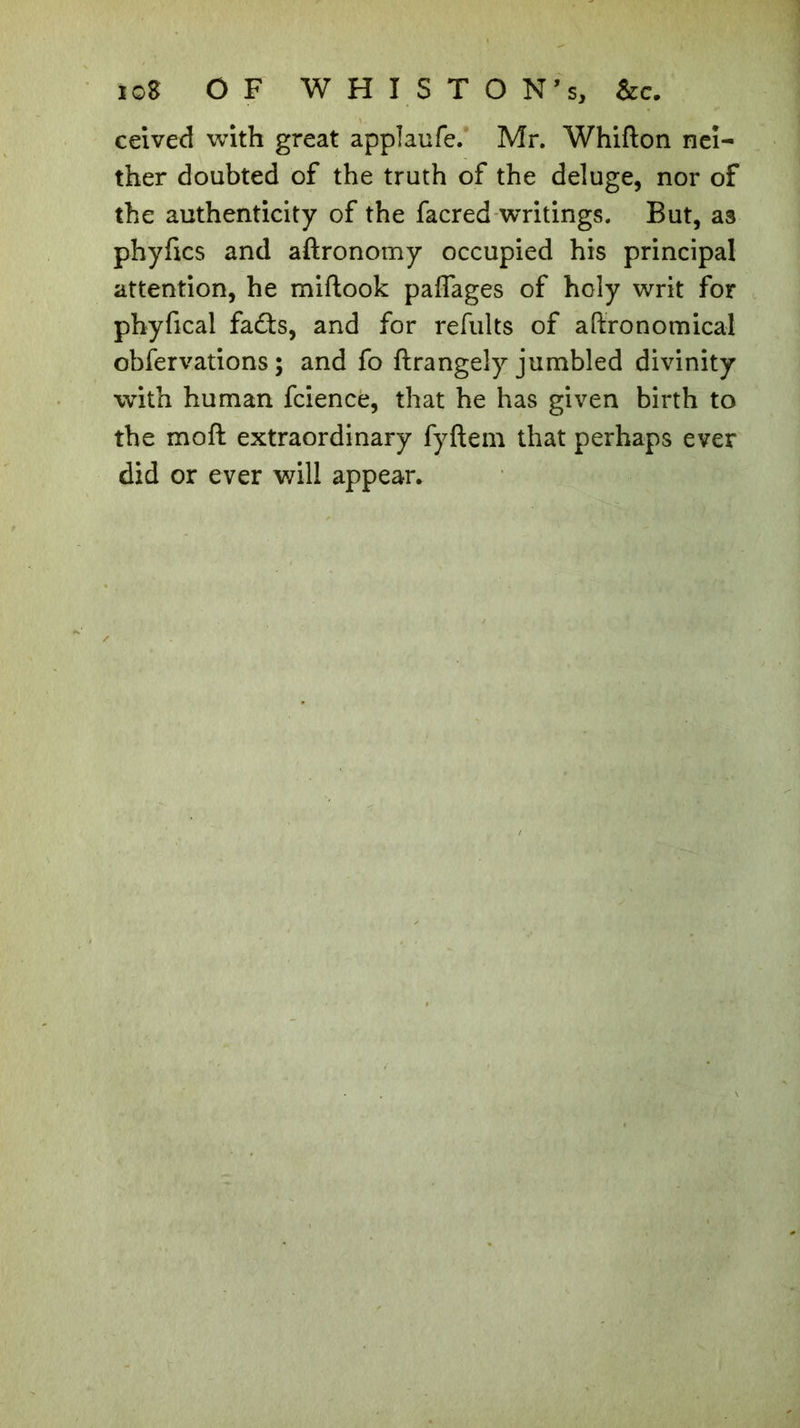 ceived with great applaufe. Mr. Whifton nei- ther doubted of the truth of the deluge, nor of the authenticity of the facred writings. But, as phyfxcs and aftronomy occupied his principal attention, he miftook pafiages of holy writ for phyfical fadts, and for refults of aftronomical obfervations ; and fo ftrangely jumbled divinity with human fcience, that he has given birth to the moft extraordinary fyftem that perhaps ever did or ever will appear.
