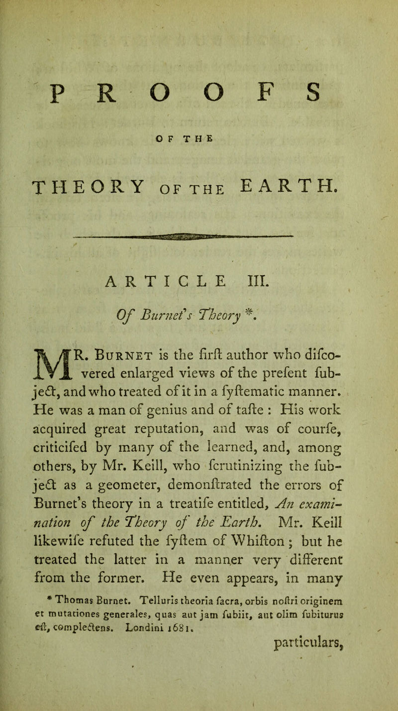 OF THE THEORY ofthe EARTH. ARTICLE III. Of Burnet's Theory *. MR. Burnet is the firft author who difco- vered enlarged views of the prefent fub- je£t, and who treated of it in a fyftematic manner. He was a man of genius and of tafte : His work acquired great reputation, and was of courfe, criticifed by many of the learned, and, among others, by Mr. Keill, who fcrutinizing the fub- je£t as a geometer, demonftrated the errors of Burnet’s theory in a treatife entitled. An exami- nation of the Theory of the Earth. Mr. Keill likewife refuted the fyftem of Whifton ; but he treated the latter in a manner very different from the former. He even appears, in many * Thomas Bornet. Telluris theoria facra, orbis noftri originem et mutationes generales, quas aut jam fubiit, aut olim fubiturus eû, cGmple&ens. Londini 16S1. particulars,