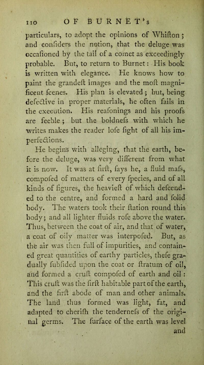 O Ë B Ü R N Ë T *s particulars, to adopt the opinions of Whifton ; and confiders the notion, that the deluge was occafioned by the tail of a comet as exceedingly probable. But, to return to Burnet ; His book is written with elegance* He knows how to paint the grandeft images and the moft magni- ficent fcenes* His plan is elevated ; but, being defective in proper materials, he often fails in the execution* His reafonings and his proofs are feeble ; but the bold nefs with which he writes makes the reader lofe fight of all his im- perfections. He begins with alleging, that the earth, be- fore the deluge, was very different from what it is now. It was at firft, fays he, a fluid mafs, compofed of matters of every fpecies, and of all kinds of figures, the heavieft of which defcend- ed to the centre, and formed a hard and folid body. The waters took their Ration round this body; and all lighter fluids rofe above the water* Thus, between the coat of air, and that of water, a coat of oily matter was interpofed. But, as the air was then full of impurities, and contain- ed great quantities of earthy particles, thefe gra* dually fubfided upon the coat or ftratum of oil, and formed a cruft compofed of earth and oil : This cruft was the firft habitable part of the earth, and the firft abode of man and other animals» The land thus formed was light, fat, and adapted to cherifti the tendernefs of the origi- nal germs. The furface of the earth was level and