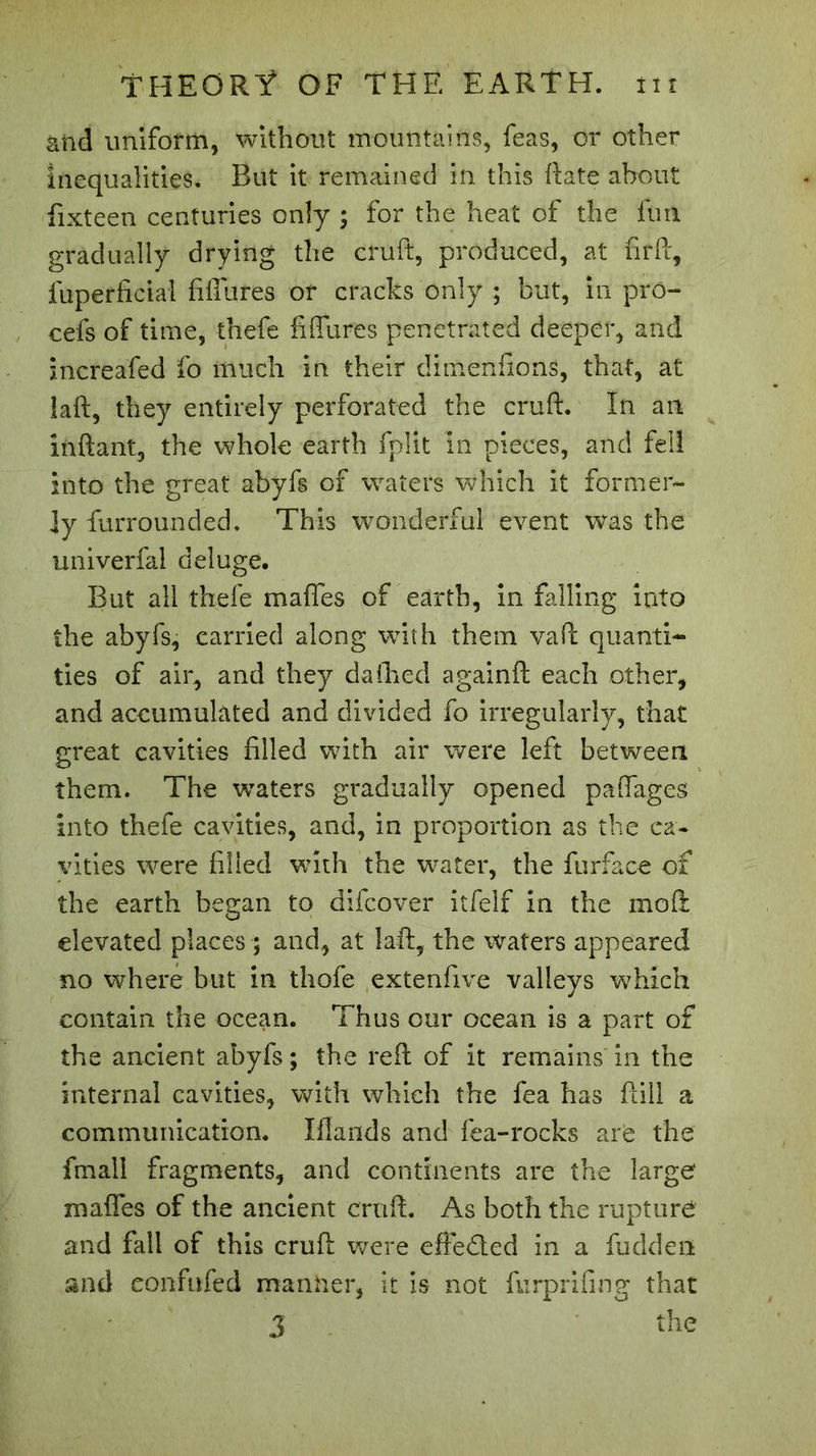 âftd uniform, without mountains, feas, or other inequalities. But it remained in this Rate about fixteen centuries only ; for the heat of the fun gradually drying the cruft, produced, at fir ft, fuperficial fiffufes or cracks only ; but, in pro- cefs of time, thefe fi flu res penetrated deeper, and increafed fo much in their dimenfions, that, at laft, they entirely perforated the cruft. In an inftant, the whole earth fplit in pieces, and fell into the great abyfs of waters which it former- ly furrounded. This wonderful event was the univerfal deluge. But all thefe mafles of earth, in falling into the abyfs, carried along with them vafi: quanti- ties of air, and they daihed againft each other, and accumulated and divided fo irregularly, that great cavities filled with air were left between them. The waters gradually opened paflages Into thefe cavities, and, in proportion as the ca- vities were filled with the water, the furface of the earth began to difcover itfelf in the mo ft elevated places ; and, at laft, the waters appeared no where but in thofe extenfive valleys which contain the ocean. Thus our ocean is a part of the ancient abyfs ; the reft of it remains in the internal cavities, with which the fea has ftill a communication. Iflarids and fea-rocks are the fmall fragments, and continents are the large mafles of the ancient cruft. As both the rupture and fall of this cruft were effected in a hidden and confided manner, it is not furprifing that