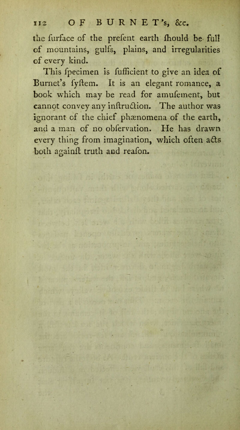 the furface of the prefent earth fhould be full of mountains, gulfs, plains, and irregularities of every kind. This fpecimen is fufficient to give an idea of Burnet’s fyftem. It is an elegant romance, a book which may be read for amufement, but cannot convey any inftrudion. The author was ignorant of the chief phænomena of the earth, and a man of no obfervation. He has drawn every thing from imagination, which often a£ts both againft truth and reafon.