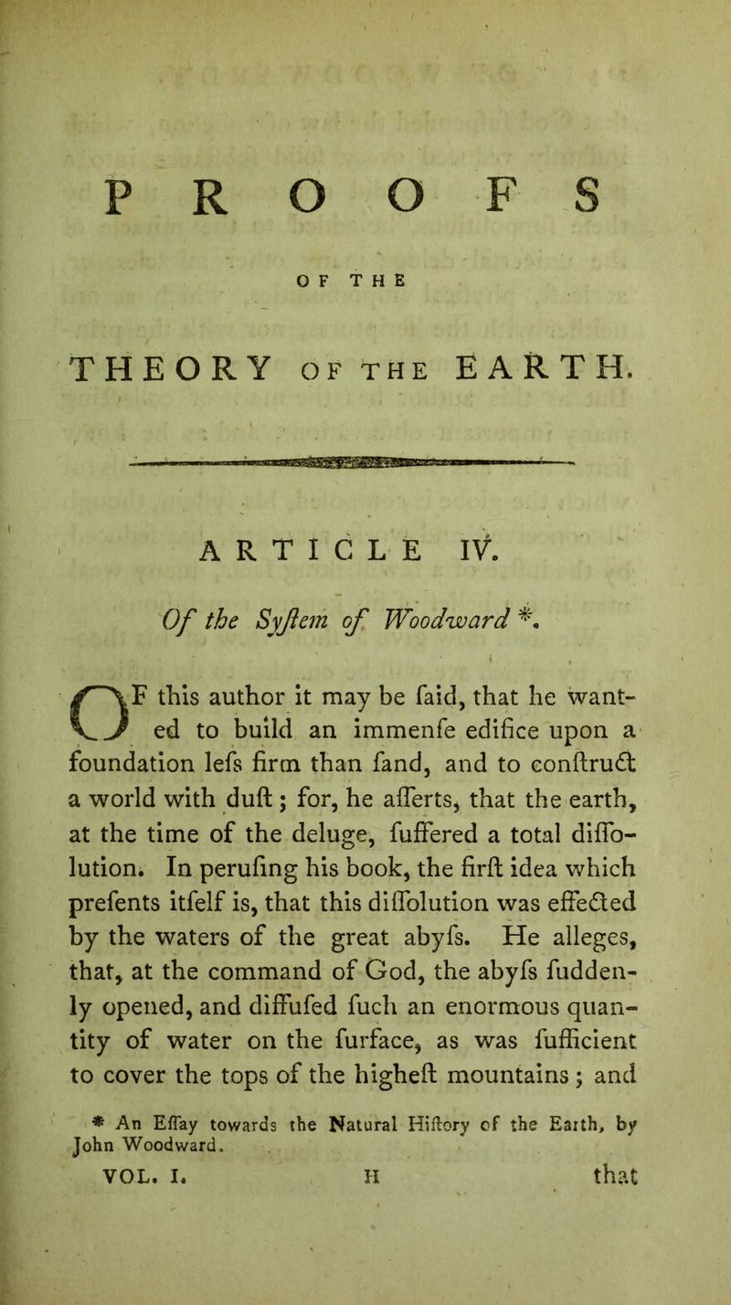 OF THE THEORY of the EARTH ARTICLE IV. Of the Syjlem of Woodward OF this author it may be faid, that he want- ed to build an immenfe edifice upon a foundation lefs firm than fand, and to eonftrud a world with duft ; for, he a Herts, that the earth, at the time of the deluge, fuffered a total difib- lution. In perufing his book, the firft idea which prefents itfelf is, that this diffolution was effeded by the waters of the great abyfs. He alleges, that, at the command of God, the abyfs fudden- ly opened, and diffufed fuch an enormous quan- tity of water on the furface, as was fufficient to cover the tops of the higheft mountains ; and * An EfTay towards the Natural Hiftory of the Earth, by John Woodward. vol. i. xi that XI