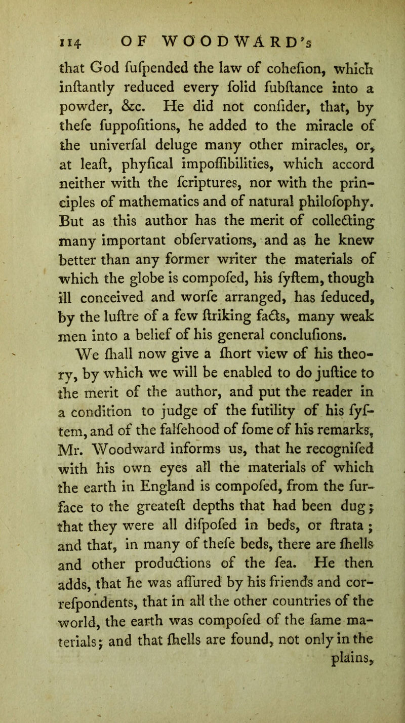 that God fufpended the law of cohefion, which inftantly reduced every folid fubftance into a powder, &c. He did not confider, that, by thefe fuppofitions, he added to the miracle of the univerfal deluge many other miracles, or* at leaft, phyfical impoffibilities, which accord neither with the fcriptures, nor with the prin- ciples of mathematics and of natural philofophy. But as this author has the merit of collecting many important obfervations, and as he knew better than any former writer the materials of which the globe is compofed, his fyftem, though ill conceived and worfe arranged, has feduced, by the luftre of a few ftriking faCts, many weak men into a belief of his general conclufions. We (hall now give a fhort view of his theo- ry, by which we will be enabled to do juftice to the merit of the author, and put the reader in a condition to judge of the futility of his fyf- tem, and of the falfehood of fome of his remarks, Mr. Woodward informs us, that he recognifed with his own eyes all the materials of which the earth in England is compofed, from the fur- face to the greateft depths that had been dug j that they were all difpofed in beds, or ftrata ; and that, in many of thefe beds, there are (hells and other productions of the fea. He then adds, that he was affured by his friends and cor- refpondents, that in all the other countries of the world, the earth was compofed of the fame ma- terials j and that fhells are found, not only in the plains*