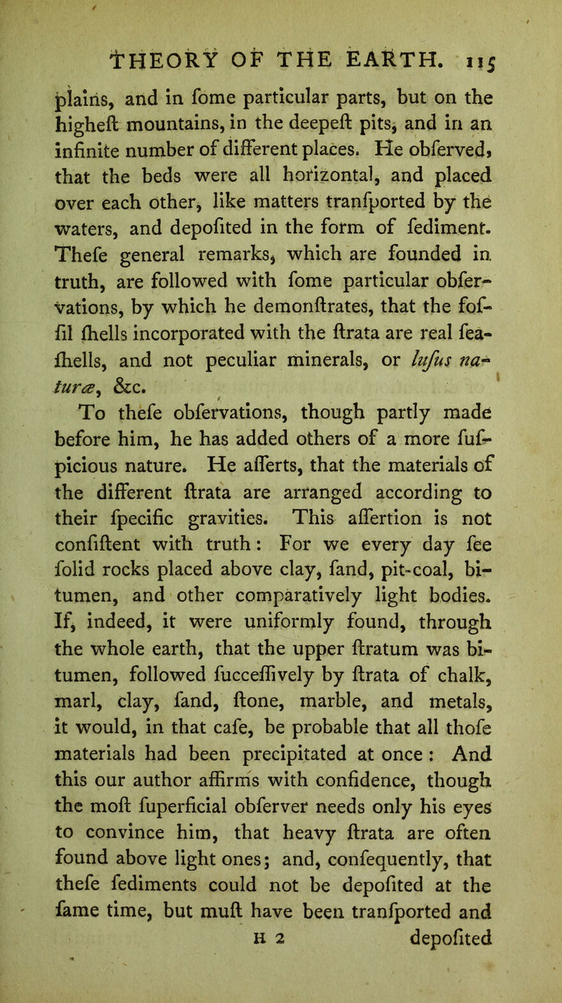 plains, and in fome particular parts, but on the higheft mountains, in the deepeft pits* and in an infinite number of different places. He obferved, that the beds were all horizontal, and placed over each other* like matters tranfported by the waters, and depofited in the form of fediment. Thefe general remarks, which are founded in, truth, are followed with fome particular obfer- vations, by which he demonftrates, that the fof- fil fhells incorporated with the ftrata are real fea- fhells, and not peculiar minerals, or lufus na- turœ, &amp;c. To thefe obfervations, though partly made before him, he has added others of a more fufi- picious nature. He afferts, that the materials of the different ftrata are arranged according to their fpecific gravities. This affertion is not confiftent with truth: For we every day fee folid rocks placed above clay, fand, pit-coal, bi- tumen, and other comparatively light bodies. If, indeed, it were uniformly found, through the whole earth, that the upper ftratum was bi- tumen, followed fucceffively by ftrata of chalk, marl, clay, fand, ftone, marble, and metals, it would, in that cafe, be probable that all thofe materials had been precipitated at once : And this our author affirms with confidence, though the moft fuperficial obferver needs only his eyes to convince him, that heavy ftrata are often found above light ones; and, confequently, that thefe fediments could not be depofited at the fame time, but muft have been tranfported and H 2 depofited