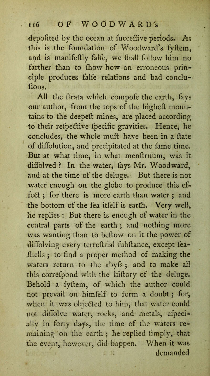 depolited by the ocean at fuccefïîve periods. As this is the foundation of Woodward’s fyftem, and is manifeftly falfe, we {hall follow him no farther than to fhow how an erroneous prin- ciple produces falfe relations and bad conclu- rions. All the ftrata which compofe the earth, fays our author, from the tops of the higheft moun- tains to the deepeft mines, are placed according to their refpe&amp;ive fpecific gravities. Hence, he concludes, the whole muft have been in a ftate of dilfolution, and precipitated at the fame time. But at what time, in what menftruum, was it diffolved ? In the water, fays Mr. Woodward, and at the time of the deluge. But there is not water enough on the globe to produce this ef- fect ; for there is more earth than water ; and the bottom of the fea itfelf is earth. Very well, he replies : But there is enough of water in the central parts of the earth ; and nothing more was wanting than to bellow on it the power of diffolving every terreftrial fubftance, except fea- fhells ; to find a proper method of making the waters return to the abyfs ; and to make all this correfpond with the hiftory of the deluge. Behold a fyftem, of which the author could not prevail on himfelf to form a doubt ; for, when it was objected to him, that water could not diflblve water, rocks, and metals, efpeci- ally in forty days, the time of the waters re- maining on the earth ; he replied limply, that the event, however, did happen. When it was demanded