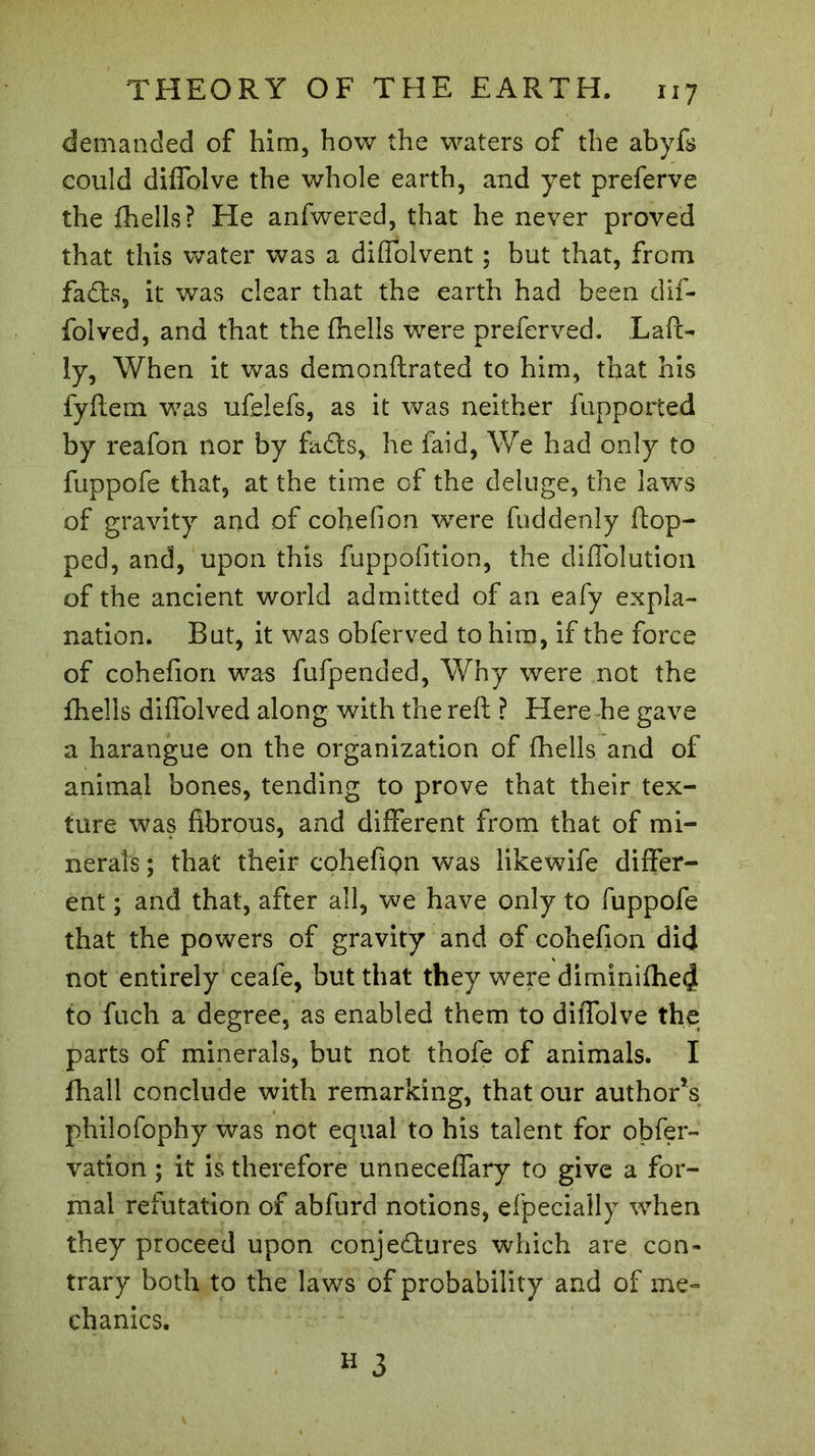 demanded of him, how the waters of the abyfs could diffolve the whole earth, and yet preferve the {hells? He anfwered, that he never proved that this water was a diffolvent ; but that, from fa dis, it was clear that the earth had been dif- folved, and that the fhelis were preferved. Laft-* ly, When it was demonftrated to him, that his fyftem was ufeiefs, as it was neither fupported by reafon nor by fadls, he faid, We had only to fuppofe that, at the time of the deluge, the laws of gravity and of cohefion wrere fuddenly flop- ped, and, upon this fuppofition, the diffolution of the ancient world admitted of an eafy expla- nation. But, it was obferved to him, if the force of cohefion was fufpended, Why were not the fhelis diffolved along with the reft ? Here he gave a harangue on the organization of fhelis and of animal bones, tending to prove that their tex- ture was fibrous, and different from that of mi- nerals ; that their cohefion was likewife differ- ent ; and that, after all, we have only to fuppofe that the powers of gravity and of cohefion did not entirely ceafe, but that they were diminifhed to fuch a degree, as enabled them to diffolve the parts of minerals, but not thofe of animals. I fhall conclude with remarking, that our authors philofophy was not equal to his talent for obfer- vation ; it is therefore unneceffary to give a for- mal refutation of abfurd notions, efpecially when they proceed upon conjectures which are con- trary both to the laws of probability and of me- chanics. H 3