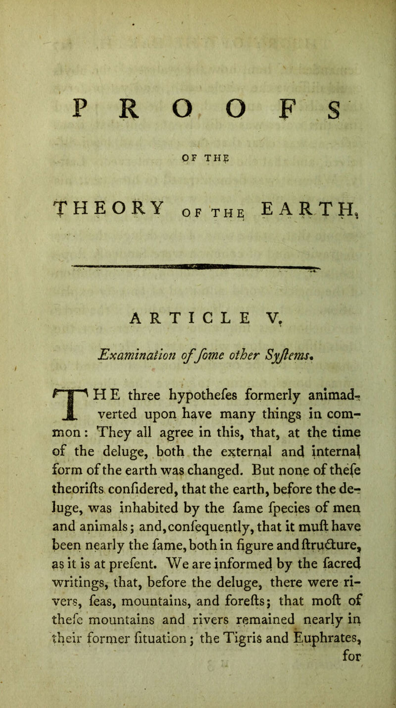 OF TH£ THEORY of the EARTH, Examination of fome other Syjlems. HE three hypothefes formerly animad- verted upon have many things in com- mon : They all agree in this, that, at the time of the deluge, both the external and internal form of the earth was changed. But none of thefe theorifts confidered, that the earth, before the der luge, was inhabited by the fame fpecies of men and animals; and, confequeratly, that it mufthave been nearly the fame, both in figure and ftruëture, as it is at prefent. We are informed by the facred writings, that, before the deluge, there were ri- vers, feas, mountains, and forefts; that moft of thefe mountains and rivers remained nearly in their former fituation ; the Tigris and Euphrates, ARTICLE V. for