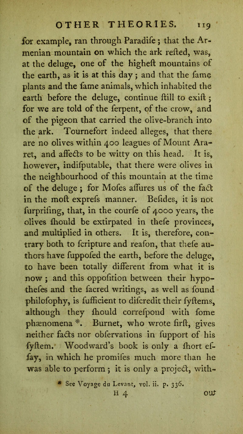 jbr example, ran through Paradife ; that the Ar- menian mountain on which the ark refted, was, at the deluge, one of the higheft mountains of the earth, as it is at this day ; and that the fame plants and the fame animals, which inhabited the earth before the deluge, continue ftiil to exift ; for we are told of the ferpent, of the crow, and of the pigeon that carried the olive-branch into the ark. Tournefort indeed alleges, that there are no olives within 400 leagues of Mount Ara- ret, and affeds to be witty on this head. It is, however, indifputable, that there were olives in the neighbourhood of this mountain at the time of the deluge ; for Mofes affures us of the fad: in the moft exprefs manner. Befides, it is not furprifing, that, in the courfe of 4000 years, the olives fhould be extirpated in thefe provinces, and multiplied in others. It is, therefore, con- trary both to fcripture and reafon, that thefe au- thors have fuppofed the earth, before the deluge, to have been totally different from what it is now ; and this oppofition between their hypo- thefes and the facred writings, as well as found philofophy, is fufficient to difcredit their fyftems, although they fhould correfpond with fome pliænomena Burnet, who wrote firft, gives neither fads nor obfervations in fupport of his fyftem. Woodward’s book is only a fhort ef- fay, in which he promifes much more than he was able to perform ; it is only a projed, with- * See Voyage du Levant, vol. ii. p. 336. H 4 OU?