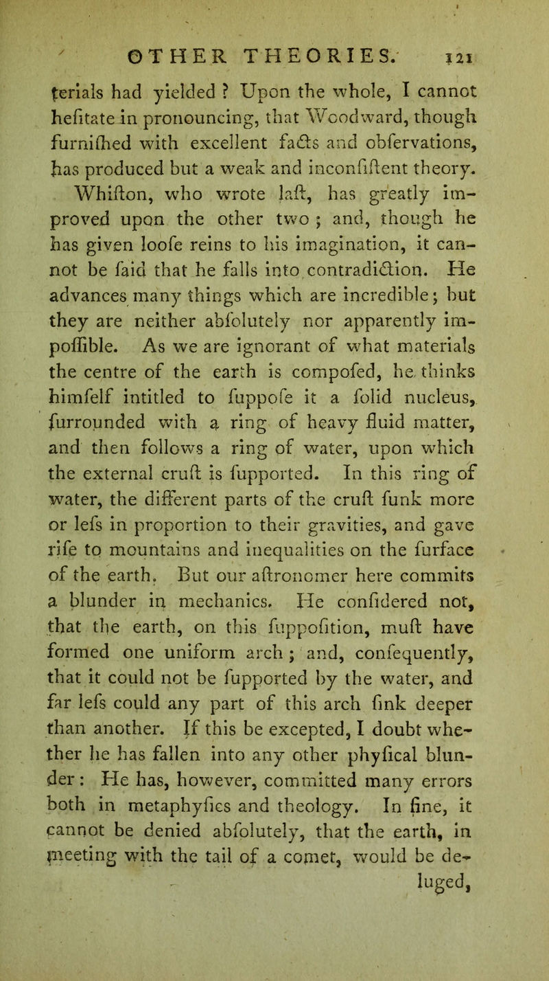 priais had yielded ? Upon the whole, I cannot hefitate in pronouncing, that Woodward, though furnifhed with excellent fads and obfervations, has produced but a weak and inconfiftent theory, Whifton, who wrote laft, has greatly im- proved upon the other two ; and, though he has given loofe reins to his imagination, it can- not be faid that he falls into contradiction. He advances many things which are incredible; but they are neither abfolutely nor apparently im- poffible. As we are ignorant of what materials the centre of the earth is compofed, he, thinks himfelf intitled to fuppofe it a folid nucleus, furrounded with a ring of heavy fluid matter, and then follows a ring of water, upon which the external cruft is fupported. In this ring of water, the different parts of the cruft funk more or lefs in proportion to their gravities, and gave rife to mountains and inequalities on the furface of the earth. But our aftronomer here commits a blunder in mechanics. He confidered not, that the earth, on this fuppofition, muft have formed one uniform arch ; and, confequently, that it could not be fupported by the water, and far lefs could any part of this arch fink deeper than another. If this be excepted, I doubt whe- ther he has fallen into any other phyfical blun- der : He has, however, committed many errors both in metaphyfics and theology. In fine, it cannot be denied abfolutely, that the earth, in pieeting with the tail of a cornet, would be de- luged,