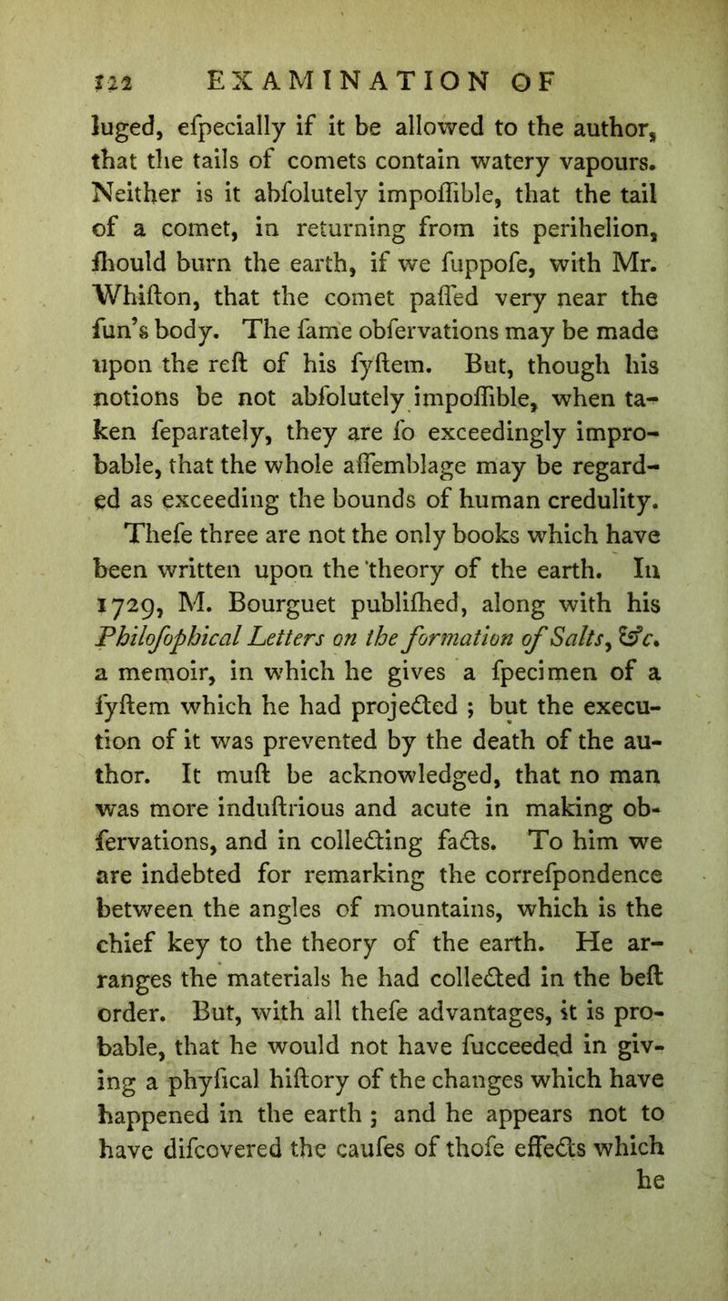 luged, efpecially if it be allowed to the author, that the tails of comets contain watery vapours. Neither is it abfolutely impoffible, that the tail of a comet, in returning from its perihelion, fhould burn the earth, if we fuppofe, with Mr. Whifton, that the comet pafled very near the fun’s body. The fame observations may be made upon the reft of his fyftem. But, though his notions be not abfolutely impoffible, when ta^ ken Separately, they are So exceedingly impro- bable, that the whole affemblage may be regard- ed as exceeding the bounds of human credulity. Thefe three are not the only books which have been written upon the ’theory of the earth. In 172g, M. Bourguet published, along with his Philofophical Letters on the formation of Salts, a memoir, in which he gives a Specimen of a fyftem which he had projected ; but the execu- tion of it was prevented by the death of the au- thor. It muft be acknowledged, that no man was more induftrious and acute in making ob- servations, and in collecting faCts. To him we are indebted for remarking the correspondence between the angles of mountains, which is the chief key to the theory of the earth. He ar- ranges the materials he had collected in the belt order. But, with all thefe advantages, it is pro- bable, that he would not have fucceeded in giv- ing a phyfical hiftory of the changes which have happened in the earth ; and he appears not to have discovered the caufes of thofe eflfeCts which he
