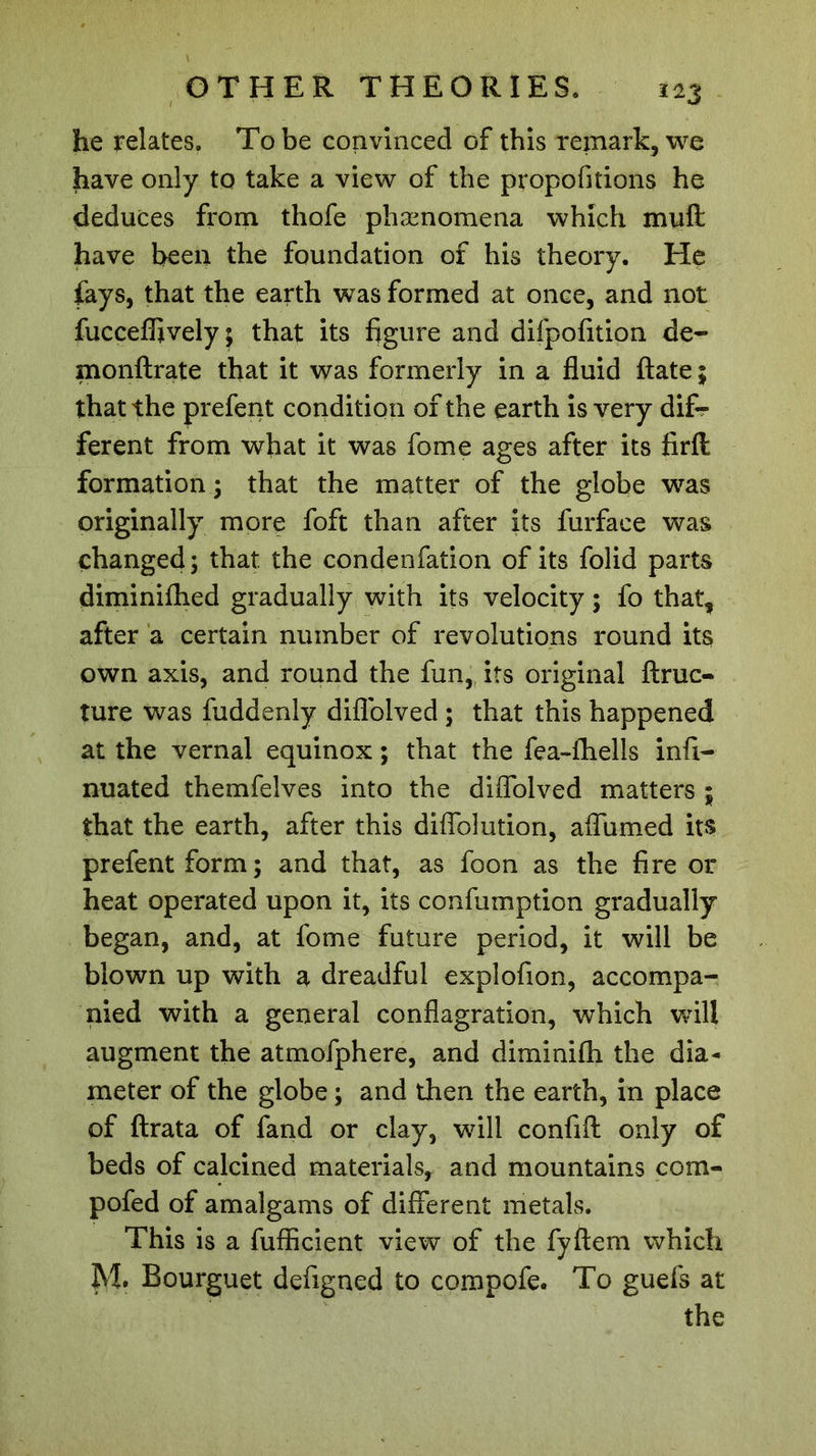 he relates. To be convinced of this remark, we have only to take a view of the propofitions he deduces from thofe phænomena which muff: have been the foundation of his theory. He fays, that the earth was formed at once, and not fucceffively ; that its figure and difpofition de- monftrate that it was formerly in a fluid ftate; that the prefent condition of the earth is very dif- ferent from what it was fome ages after its firft formation ; that the matter of the globe was originally more foft than after its furface was changed ; that, the condenfation of its folid parts diminifhed gradually with its velocity ; fo that, after a certain number of revolutions round its own axis, and round the fun, its original ftruc- ture was fuddenly diflolved ; that this happened at the vernal equinox ; that the fea-fhells infi- nuated themfelves into the diflolved matters ; that the earth, after this diflblution, aflumed its prefent form ; and that, as foon as the fire or heat operated upon it, its confumption gradually began, and, at fome future period, it will be blown up with a dreadful explofion, accompa- nied with a general conflagration, which will augment the atmofphere, and diminifh the dia- meter of the globe ; and then the earth, in place of ftrata of fand or clay, will confift only of beds of calcined materials, and mountains com- pofed of amalgams of different metals. This is a fufficient view of the fyftem which M. Bourguet defigned to compofe. To guefs at the