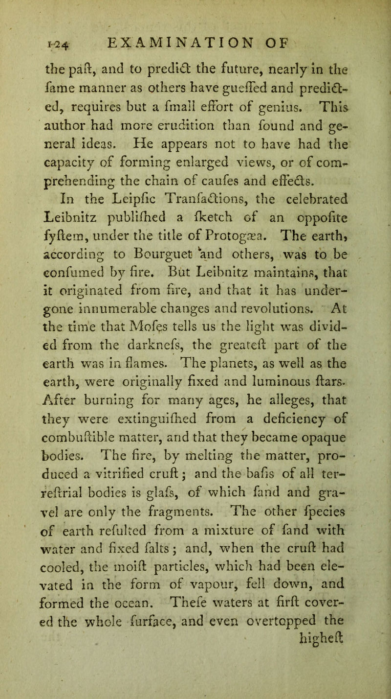 H24 the paft, and to predict the future, nearly in the fame manner as others have guefled and predict- ed, requires but a final! effort of genius. This author had more erudition than found and ge- neral ideas. He appears not to have had the capacity of forming enlarged views, or of com- prehending the chain of caufes and effects. In the Leipfic TranfaCtions, the celebrated Leibnitz publifhed a fketch of an oppofite fyftem, under the title of Protog'sea. The earth5 according to Bourguet» and others, was to be eonfumed by fire. But Leibnitz maintains, that it originated from fire, and that it has under- gone innumerable changes and revolutions. At the time that Mofes tells us the light was divid- ed from the darknefs, the greateft part of the earth was in flames. The planets, as well as the earth, were originally fixed and luminous ftars. After burning for many ages, he alleges, that they were extinguished from a deficiency of combuftible matter, and that they became opaque bodies. The fire, by melting the matter, pro- duced a vitrified cruft ; and the bafis of all ter- reflrial bodies is glafs, of which fand and gra- vel are only the fragments. The other fpecies of earth refulted from a mixture of fand with water and fixed faits ; and, when the cruft had cooled, the moift particles, which had been ele- vated in the form of vapour, fell down, and formed the ocean. Thefe waters at firfh cover- ed the whole furface, and even overtopped the higheft
