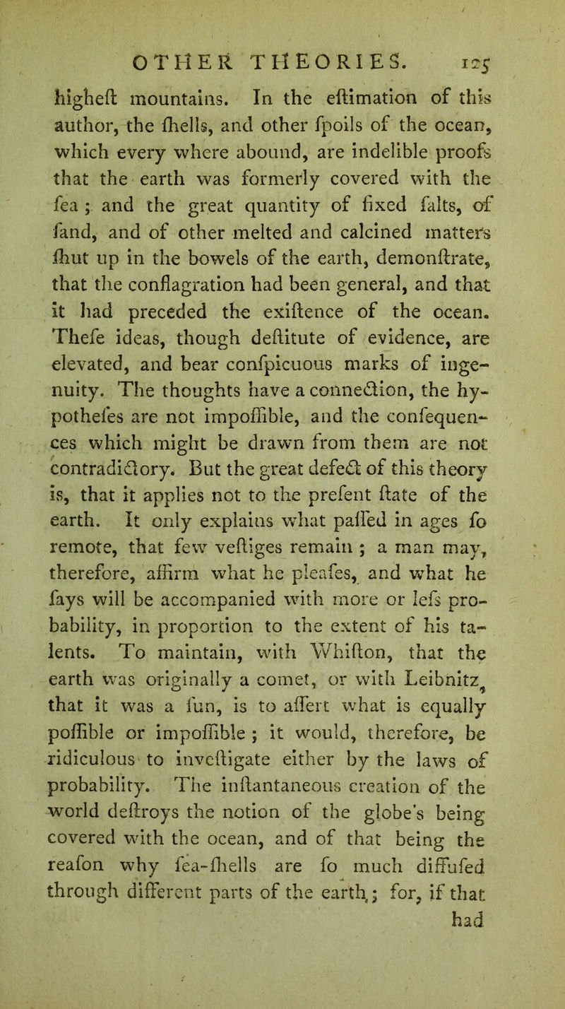 higheft mountains. In the eftimation of this author, the fhells, and other fpoils of the ocean, which every where abound, are indelible proofs that the earth was formerly covered with the fea ; and the great quantity of fixed faits, of fand, and of other melted and calcined matters fhut up in the bowels of the earth, demonftrate, that the conflagration had been general, and that it had preceded the exiftence of the ocean. Thefe ideas, though deftitute of evidence, are elevated, and bear confpicuous marks of inge- nuity. The thoughts have aconne&amp;ion, the hy- potheles are not impoffible, and the confequen- ces which might be drawn from them are not contradi&amp;ory. But the great defedt of this theory is, that it applies not to the prefent ftate of the earth. It only explains what paffed in ages fo remote, that few veftiges remain ; a man may, therefore, affirm what he pleafes, and what he fays will be accompanied with more or lefs pro- bability, in proportion to the extent of his ta- lents. To maintain, with Whifton, that the earth was originally a comet, or with Leibnitz^ that it was a fun, is to affert what is equally poffible or impoffible ; it would, therefore, be ridiculous to inveftigate either by the laws of probability. The inftantaneous creation of the world deftroys the notion of the globe’s being covered with the ocean, and of that being the reafon why fea-£hells are fo much diffhfed through different parts of the earth,; for, if that had