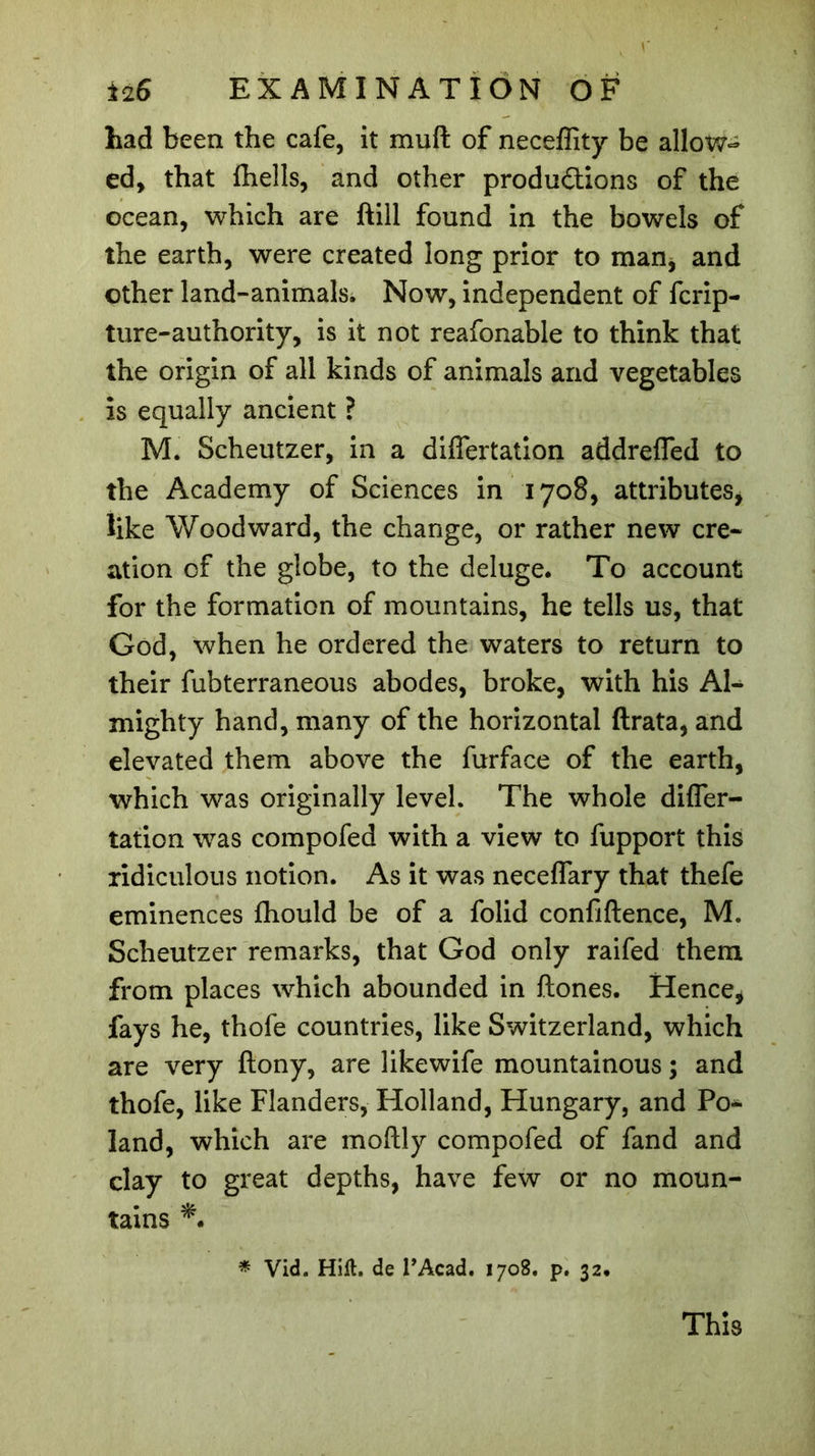 had been the cafe, it muft of neceffity be allow- ed, that ihells, and other produ&amp;ions of the ocean, which are ftill found in the bowels of the earth, were created long prior to man, and other land-animals. Now, independent of fcrip- ture-authority, is it not reafonable to think that the origin of all kinds of animals and vegetables is equally ancient ? M. Scheutzer, in a differtation addrefled to the Academy of Sciences in 1708, attributes, like Woodward, the change, or rather new cre- ation of the globe, to the deluge. To account for the formation of mountains, he tells us, that God, when he ordered the waters to return to their fubterraneous abodes, broke, with his Al- mighty hand, many of the horizontal ftrata, and elevated them above the furface of the earth, which was originally level. The whole difler- tation was compofed with a view to fupport this ridiculous notion. As it was neceflary that thefe eminences fhould be of a folid confiftence, M. Scheutzer remarks, that God only raifed them from places which abounded in ftones. Hence, fays he, thofe countries, like Switzerland, which are very ftony, are likewife mountainous ; and thofe, like Flanders, Holland, Hungary, and Po- land, which are moftly compofed of fand and clay to great depths, have few or no moun- tains *• * Vid. Hifl. de l’Acad. 170S. p. 32. This
