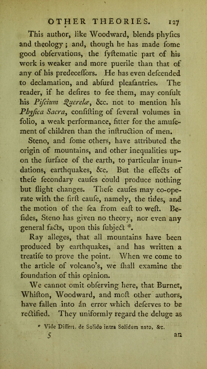 This author, like Woodward, blends phyfics and theology ; and, though he has made fome good obfervations, the fyftematic part of his work is weaker and more puerile than that of any of his predecefTors. He has even defcended to declamation, and abfurd pleafantries. The reader, if he defires to fee them, may confult his Pifcium ^uerelce^ &amp;c. not to mention his Phyfica Sacra, confifting of feveral volumes in folio, a weak performance, fitter for the am life- ment of children than the inftrudion of men. Steno, and fome others, have attributed the origin of mountains, and other inequalities up- on the furface of the earth, to particular inun- dations, earthquakes, &amp;c. But the effeds of thefe fecondary caufes could produce nothing but flight changes. Thefe caufes may co-ope- rate with the firft caufe, namely, the tides, and the motion of the fea from eaft to weft. Be- fides, Steno has given no theory, nor even any general fads, upon this fubjed *. Ray alleges, that all mountains have been produced by earthquakes, and has written a treatife to prove the point. When we come to the article of volcano’s, we fhall examine the foundation of this opinion. We cannot omit obferving here, that Burnet, Whifton, Woodward, and moft other authors, have fallen into an error which deferves to be redified. They uniformly regard the deluge as * Vide Divert, de Solid© intra Solidum nato, &amp;c. 5 an