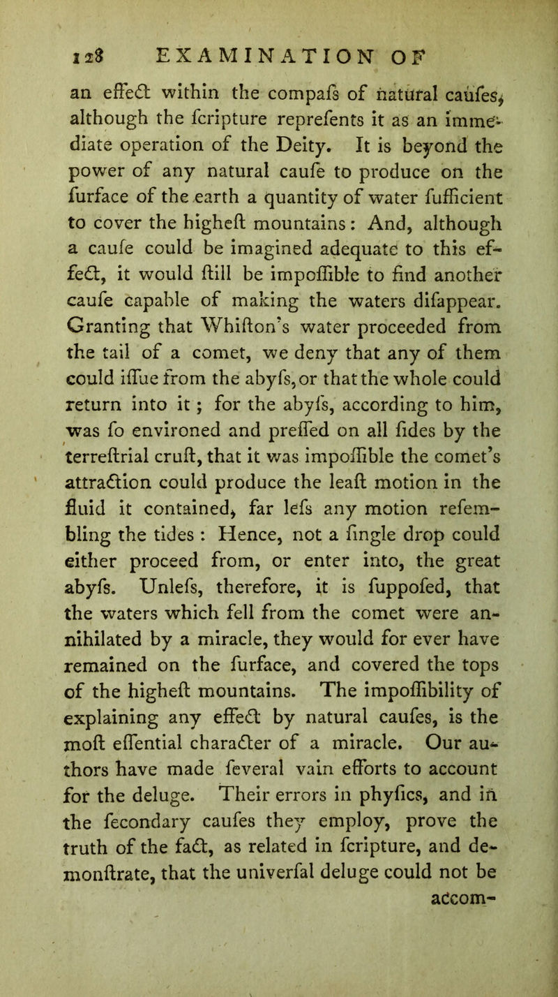 an effed within the compafs of natural caufes* although the fcripture reprefents it as an imme- diate operation of the Deity. It is beyond the power of any natural caufe to produce on the furface of the earth a quantity of water fufficient to cover the higheft mountains : And, although a caufe could be imagined adequate to this ef- fect, it would ftill be impoffible to find another caufe capable of making the waters difappear. Granting that Whifton’s water proceeded from the tail of a comet, we deny that any of them could iffue from the abyfs,or that the whole could return into it ; for the abyfs, according to him, was fo environed and prefled on all fides by the terreftrial cruft, that it was impoffible the comet’s attraction could produce the leaft motion in the fluid it contained* far lefs any motion refem- bling the tides : Hence, not a Angle drop could either proceed from, or enter into, the great abyfs. Unlefs, therefore, it is fuppofed, that the waters which fell from the comet were an- nihilated by a miracle, they would for ever have remained on the furface, and covered the tops of the higheft mountains. The impoffibility of explaining any efFeCt by natural caufes, is the jnoft eflential character of a miracle. Our au- thors have made feveral vain efforts to account for the deluge. Their errors in phyfics, and in. the fecondary caufes they employ, prove the truth of the fa£t, as related in fcripture, and de~ monftrate, that the univerfal deluge could not be adcom-
