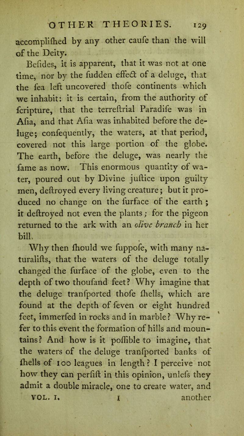accomplifhed by any other caufe than the will of the Deity. Befides, it is apparent, that it was not at one time, nor by the hidden effed of a deluge, that the fea left uncovered thofe continents which we inhabit: it is certain, from the authority of fcripture, that the terreftrial Paradife was in Afia, and that Afia was inhabited before the de- luge; confequently, the waters, at that period, covered not this large portion of the globe. The earth, before the deluge, was nearly the fame as now. This enormous quantity of wa- ter, poured out by Divine juftice upon guilty men, deftroyed every living creature ; but it pro- duced no change on the furface of the earth ; it deftroyed not even the plants ; for the pigeon returned to the ark with an olive branch in her bill. 4 Why then fhould we fuppofe, with many na- turalifts, that the waters of the deluge totally changed the furface of the globe, even to the depth of two thoufand feet? Why imagine that the deluge tranfported thofe fhells, which are found at the depth of feven or eight hundred feet, immerfed in rocks and in marble? Why re- fer to this event the formation of hills and moun- tains? And how is it poffible to imagine, that the waters of the deluge tranfported banks of fhells of 100 leagues in length? I perceive not how they can perfift in this opinion, unlefs they admit a double miracle, one to create water, and VOL. I. i another