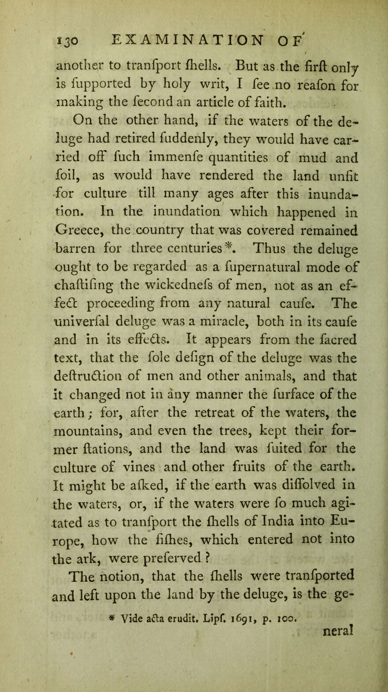 another to tranfport fhells. But as the firft only is fupported by holy writ, I fee no reafon for making the fécond an article of faith. On the other hand, if the waters of the de- luge had retired fuddenly, they would have car- ried off fuch immenfe quantities of mud and foil, as would have rendered the land unfit for culture till many ages after this inunda- tion. In the inundation which happened in Greece, the country that was covered remained barren for three centuries*. Thus the deluge ought to be regarded as a fupernatural mode of chaftifing the wickednefs of men, not as an ef- fect proceeding from any natural caufe. The tiniverfal deluge was a miracle, both in its caufe and in its elfeds. It appears from the facred text, that the foie defign of the deluge was the deftru&ion of men and other animals, and that it changed not in any manner the furface of the earth ; for, after the retreat of the waters, the mountains, and even the trees, kept their for- mer ftations, and the land was fuited for the culture of vines and other fruits of the earth. It might be aiked, if the earth was difiblved in the waters, or, if the waters were fo much agi- tated as to tranfport the fhells of India into Eu- rope, how the fifhes, which entered not into the ark, were preferved ? The notion, that the fhells were tranfported and left upon the land by the deluge, is the ge- * Vide a£ta erudit. Lipf. 1691, p. 100. neral