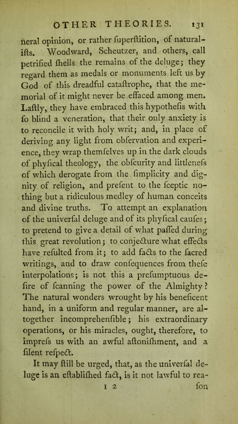 lierai opinion, or rather fuperftition, of natural- ifts. Woodward, Scheutzer, and others, call petrified fhells the remains of the deluge ; they regard them as medals or monuments left us by God of this dreadful cataftrophe, that the me- morial of it might never be effaced among men. Laftly, they have embraced this hypothefis with fo blind a veneration, that their only anxiety is to reconcile it with holy writ; and, in place of deriving any light from obfervation and experi- ence, they wrap themfelves up in the dark clouds of phyfical theology, the obfcurity and littlenefs of which derogate from the fimplicity and dig- nity of religion, and prefent to the fceptic no- thing but a ridiculous medley of human conceits and divine truths. To attempt an explanation of the univerfal deluge and of its phyfical caufes; to pretend to give a detail of what paffed during this great revolution ; to conjecture what effeds have refulted from it; to add fads to the facred writings, and to draw confequences from thefe interpolations; is not this a prefumptuous de- fire of fcanning the power of the Almighty? The natural wonders wrought by his beneficent hand, in a uniform and regular manner, are al- together incomprehenfible ; his extraordinary operations, or his miracles, ought, therefore, to imprefs us with an awful aftonifhment, and a filent refped. It may flill be urged, that, as the univerfal de- luge is an eftablifhed fad, is it not lawful to rea- 1 2 fon
