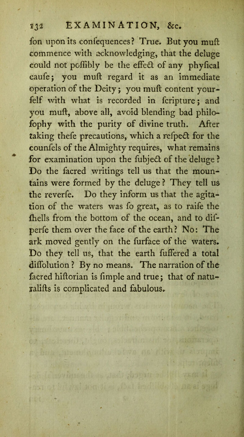 332 EXAMINATION, &amp;c. fon upon its confequences? True* But you mull commence with acknowledging, that the deluge could not poflibly be the effe£t of any phyfical caufe; you muft regard it as an immediate operation of the Deity ; you muft content your- felf with what is recorded in fcripture ; and you muft, above all, avoid blending bad philo- fophy with the purity of divine truth. After taking thefe precautions, which a refpecft for the eounfels of the Almighty requires, what remains for examination upon the fubjedt of the deluge ? Do the facred writings tell us that the moun- tains were formed by the deluge ? They tell u&amp; the reverfe. Do they inform us that the agita- tion of the waters was fo great, as to raife the fhells from the bottom of the ocean, and to dif- perfe them over the face of the earth ? No: The ark moved gently on the furface of the waters* Do they tell ns, that the earth fuffered a total diflolution ? By no means. The narration of the facred hiftorian is fimple and true; that of natu- xalifts is complicated and fabulous*