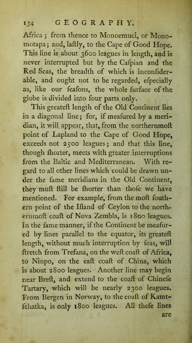 Africa ; from thence to Monoemuci, or Mono- motapa ; and, laftly, to the Cape of Good Hope. This line is about 3600 leagues in length, and is never interrupted but by the Cafpian and the Red Seas, the breadth of which is inconfider- able, and ought not to be regarded, efpecially as, like our feafons, the whole furface of the globe is divided into four parts only. This greateft length of the Old Continent lies in a diagonal line ; for, if meafured by a meri- dian, it will appear, that, from the northernmoft point of Lapland to the Cape of Good Hope, exceeds not 2500 leagues ; and that this line, though fhorter, meets with greater interruptions from the Baltic and Mediterranean. With re- gard to all other lines which could be drawn un- der the fame meridians in the Old Continent, they muft ftill be fhorter than thofe we have mentioned. For example, from the moft fouth- ern point of the Bland of Ceylon to the north- ernmoft coaft of Nova Zembla, is 1800 leagues. In the fame manner, if the Continent be meafur- ed by lines parallel to the equator, its greateft length, without much interruption by feas, will ftretch from Trefana, on the weft coaft of Africa, to Ninpo, on the eaft coaft of China, which is about 2800 leagues. Another line may begin near Breft, and extend to the coaft of Chinefe Tartary, which will be nearly 2300 leagues. From Bergen in Norway, to the coaft of Kamt- fchatka, is only 1800 leagues. All thefe lines are