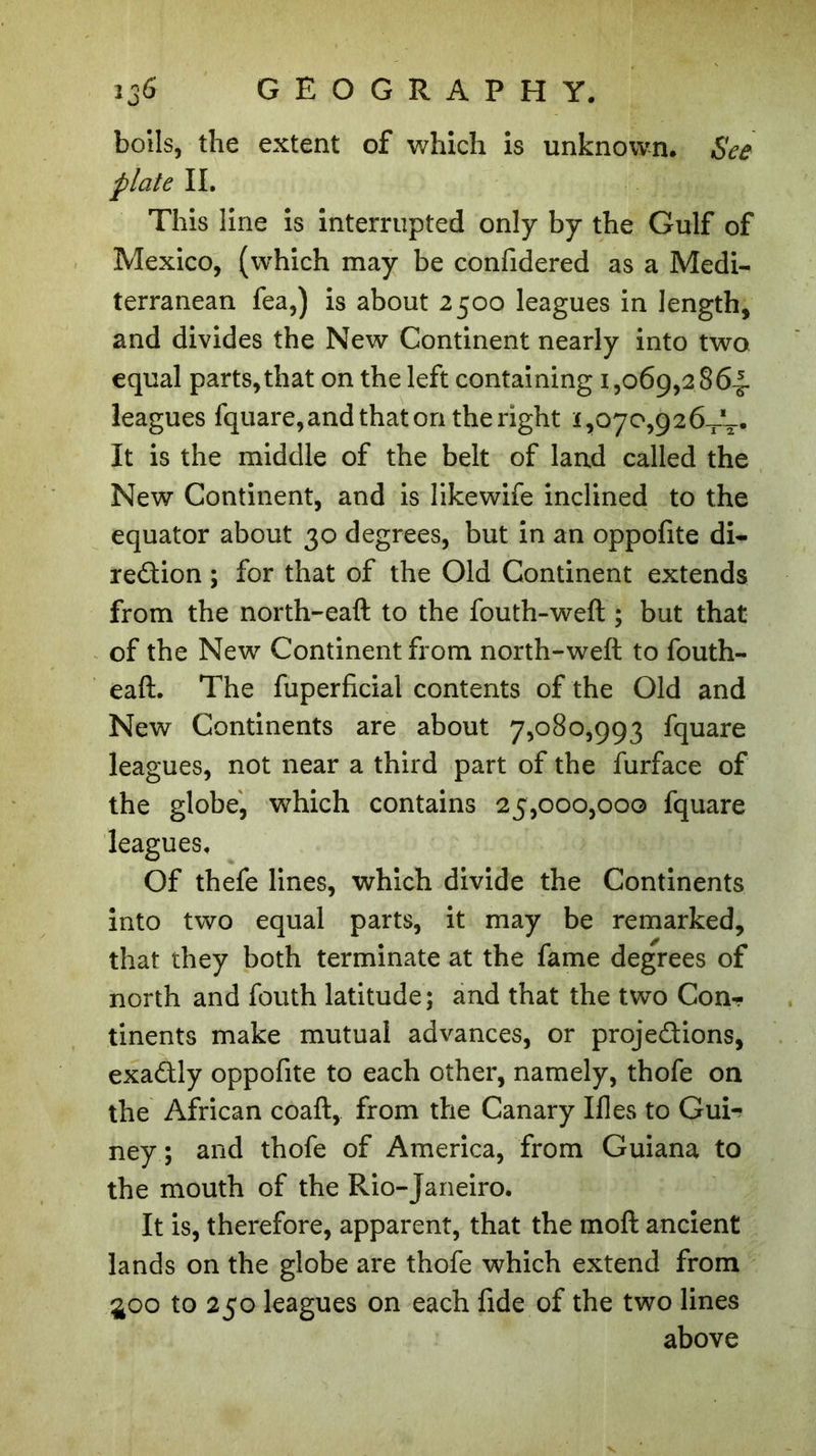 bolls, the extent of which is unknown. See plate II. This line is interrupted only by the Gulf of Mexico, (which may be confidered as a Medi- terranean fea,) is about 2500 leagues in length, and divides the New Continent nearly into two equal parts, that on the left containing 1,069,2864. leagues fquare, and that on the right 1,070,926—- It is the middle of the belt of land called the New Continent, and is likewife inclined to the equator about 30 degrees, but in an oppofite di- rection ; for that of the Old Continent extends from the north-eaft to the fouth-weft ; but that of the New Continent from north-weft to fouth- eaft. The fuperficial contents of the Old and New Continents are about 7,080,993 fquare leagues, not near a third part of the furface of the globe, which contains 25,000,000 fquare leagues. Of thefe lines, which divide the Continents into two equal parts, it may be remarked, that they both terminate at the fame degrees of north and fouth latitude; and that the two Con- tinents make mutual advances, or projections, exaCtly oppofite to each other, namely, thofe on the African coaft, from the Canary Illes to Guir ney ; and thofe of America, from Guiana to the mouth of the Rio-Janeiro. It is, therefore, apparent, that the moft ancient lands on the globe are thofe which extend from £00 to 250 leagues on each fide of the two lines above