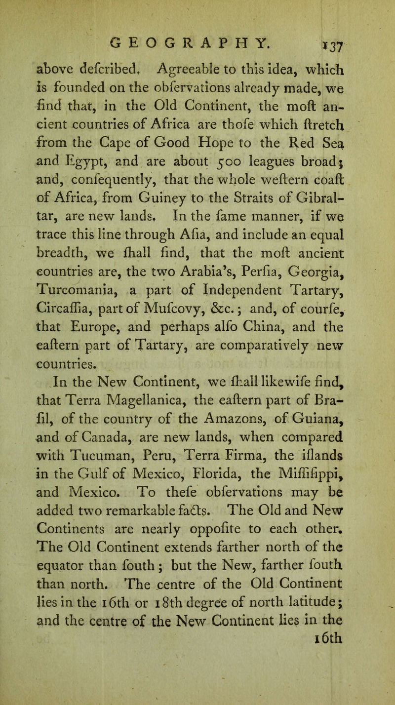 *37 above defcribed. Agreeable to this idea, which is founded on the obfervations already made, we find that, in the Old Continent, the moft an- cient countries of Africa are thofe which ftretch from the Cape of Good Hope to the Red Sea and Egypt, and are about 500 leagues broad; and, confequently, that the whole weftern coaft of Africa, from Guiney to the Straits of Gibral- tar, are new lands. In the fame manner, if we trace this line through Afia, and include an equal breadth, we fhall find, that the moft ancient countries are, the two Arabia’s, Perfia, Georgia, Turcomania, a part of Independent Tartary, Circaffia, part of Mufcovy, &amp;c. ; and, of courfe, that Europe, and perhaps alfo China, and the eaftern part of Tartary, are comparatively new countries. In the New Continent, we fhall likewife find, that Terra Magellanica, the eaftern part of Bra- fil, of the country of the Amazons, of Guiana, and of Canada, are new lands, when compared with Tucuman, Peru, Terra Firma, the iflands in the Gulf of Mexico, Florida, the Miffifippi, and Mexico. To thefe obfervations may be added two remarkable fadts. The Old and New Continents are nearly oppofite to each other. The Old Continent extends farther north of the equator than fouth ; but the New, farther fouth than north. The centre of the Old Continent lies in the 16th or 18th degree of north latitude; and the centre of the New Continent lies in the 16th