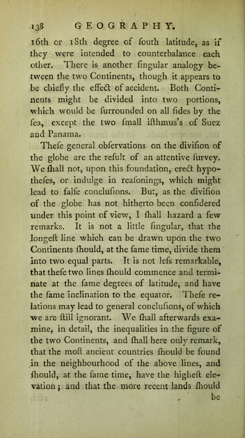 16th or 18th degree of fouth latitude, as if they were intended to counterbalance each other. There is another Angular analogy be- tween the two Continents, though it appears to be chiefly the effedt of accident. Both Conti- nents might be divided into two portions, which would be furrounded on all Tides by the fea, except the two fmall ifthmus’s of Suez and Panama. Thefe general obfervations on the divifion of the globe are the refuît of an attentive furvey. We £hall not, upon this foundation, eredl hypo- thefes, or indulge in reafonings, which might lead to falfe conclufions. But, as the divifion of the globe has not hitherto been confidered tinder this point of view, I fhall hazard a few remarks. It is not a little Angular, that the longeft line which can be drawn upon the two Continents fhould, at the fame time, divide them into two equal parts. It is not lefs remarkable, that thefe two lines fhould commence and termi- nate at the fame degrees of latitude, and have the fame inclination to the equator. Thefe re- lations may lead to general conclufions, of which we are flill ignorant. We fhall afterwards exa- mine, in detail, the inequalities in the figure of the two Continents, and fhall here only remark, that the moft ancient countries fhould be found in the neighbourhood of the above lines, and fhould, at the fame time, have the higheft ele- vation ; and that the more recent lands fhould be