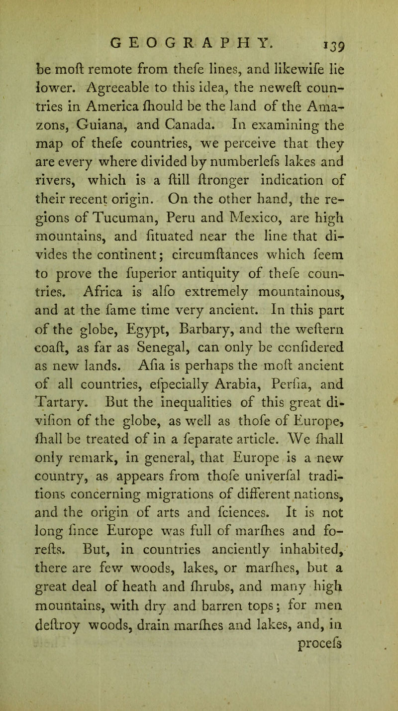 *39 be mo ft remote from thefe lines, and likewife lie lower. Agreeable to this idea, the neweft coun- tries in America fhould be the land of the Ama- zons, Guiana, and Canada. In examining the map of thefe countries, we perceive that they are every where divided by numberlefs lakes and rivers, which is a ftill ftronger indication of their recent origin. On the other hand, the re- gions of Tucuman, Peru and Mexico, are high mountains, and fituated near the line that di- vides the continent ; circumftances which feem to prove the fuperior antiquity of thefe coun- tries. Africa is alfo extremely mountainous, and at the fame time very ancient. In this part of the globe, Egypt, Barbary, and the weftern coaft, as far as Senegal, can only be ccnfidered as new lands. Afia is perhaps the moft ancient of all countries, efpecialiy Arabia, Perfia, and Tartary. But the inequalities of this great di- vifion of the globe, as well as thofe of Europe, {hall be treated of in a feparate article. We fhall only remark, in general, that Europe is a new country, as appears from thqfe univerfal tradi- tions concerning migrations of different nations, and the origin of arts and fciences. It is not long fmce Europe was full of marfhes and fo- refts. But, in countries anciently inhabited, there are few woods, lakes, or marfhes, but a great deal of heath and fhrubs, and many high mountains, vrith dry and barren tops ; for men deftroy woods, drain marfhes and lakes, and, in procefs