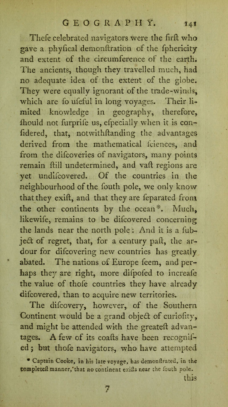 ï4î Thefe celebrated navigators were the firfi: who gave a phyfical demonftration of the fphericity and extent of the circumference of the earth* The ancients, though they travelled much, had no adequate idea of the extent of the globe. They were equally ignorant of the trade-winds, which are fo ufeful in long voyages. Their li- mited knowledge in geography, therefore, fliould not furprife us, efpecially when it is con- fidered, that, notwithftanding the advantages derived from the mathematical fciences, and from the difcoveries of navigators, many points remain ftiil undetermined, and vaft regions are yet undifcovered. Of the countries in the neighbourhood of the fouth pole, we only know that they exift, and that they are feparated from the other continents by the ocean *. Much, likewife, remains to be difcovered concerning the lands near the north pole : And it is a fub- ject of regret, that, for a century paft, the ar- dour for difcovering new countries has greatly abated. The nations of Europe feem, and per- haps they are right, more difpofed to increafe the value of thofe countries they have already difcovered, than to acquire new territories. The difcovery, however,, of the Southern Continent would be a grand objed: of curiofity, and might be attended with the greateft advan- tages. A few of its coafts have been recognif- ed ; but thofe navigators, who have attempted • Captain Cooke, in his late voyage, has demonftrated, in the completed manner,*that no continent exifts near the fouth pole. this 7