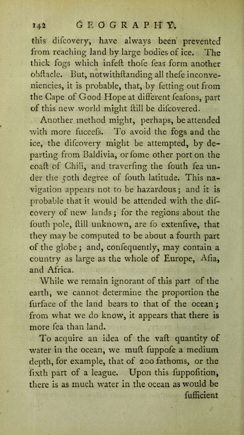 14$ geograp h y>. this difcovery, have always been prevented from reaching land by large bodies of ice. The thick fogs which infeft thofe feas form another obftacle. But, notwithftanding all thefe inconve- niencies, it is probable, that, by fetting out from the Cape of Good Hope at different feafons, part of this new world might flill be difcovered. Another .method might, perhaps, be attended with more fuccefs. To avoid the fogs and the ice, the difcovery might be attempted, by de- parting from Baldivia, orfome other port on the coaft of Chili, and traverfing the fouth fea un- der the 50th degree of fouth latitude. This na- vigation appears not to be hazardous ; and it is probable that it would be attended with the dif- covery of new lands ; for the regions about the fouth pole, flill unknown, are fo extenfive, that they may be computed to be about a fourth part of the globe ; and, confequently, may contain a country as large as the whole of Europe, Afia, and Africa. While we remain ignorant of this part of the earth, we cannot determine the proportion the furface of the land bears to that of the ocean ; from what, we do know, it appears that there is more fea than land. To acquire an idea of the vaft quantity of water in the ocean, we muft fuppofe a medium depth, for example, that of 200 fathoms, or the fixth part of a league. Upon this luppofition, there is as much water in the ocean as would be fufficient