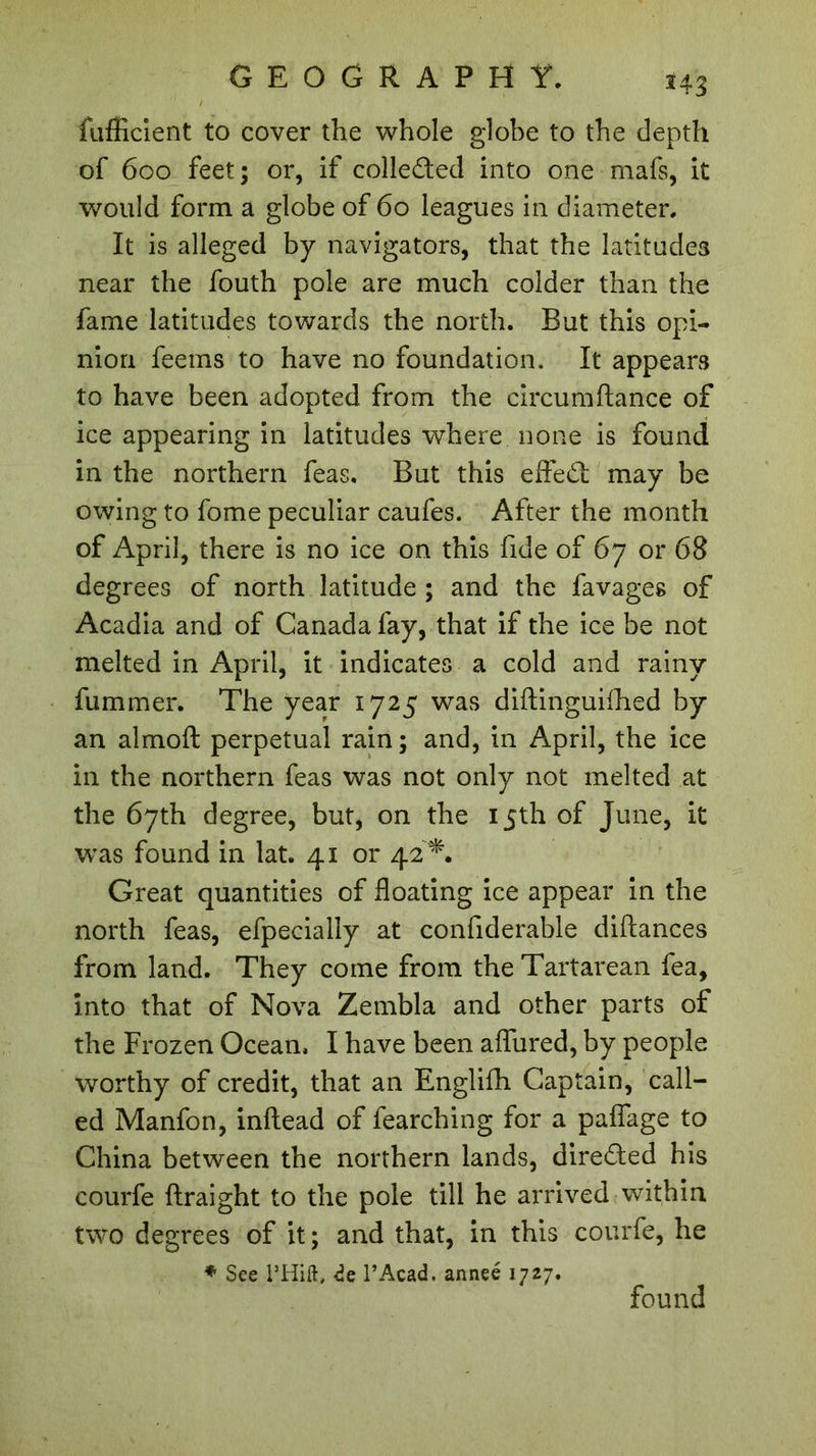 243 fuffîcient to cover the whole globe to the depth of 600 feet; or, if coile&ed into one mafs, it would form a globe of 60 leagues in diameter. It is alleged by navigators, that the latitudes near the fouth pole are much colder than the fame latitudes towards the north. But this opi- nion feems to have no foundation. It appears to have been adopted from the circumftance of ice appearing in latitudes where none is found in the northern feas. But this effed may be owing to fome peculiar caufes. After the month of April, there is no ice on this fide of 67 or 68 degrees of north latitude ; and the favages of Acadia and of Canada fay, that if the ice be not melted in April, it indicates a cold and rainy fummer. The year 1725 was diftinguifhed by an almoft perpetual rain; and, in April, the ice in the northern feas was not only not melted at the 67th degree, but, on the 15th of June, it was found in lat. 41 or 42'*. Great quantities of floating ice appear in the north feas, efpecially at confiderable diftances from land. They come from the Tartarean fea, into that of Nova Zembla and other parts of the Frozen Ocean. I have been afliired, by people worthy of credit, that an Englifh Captain, call- ed Manfon, inftead of fearching for a paflfage to China between the northern lands, direded his courfe ftraight to the pole till he arrived within two degrees of it ; and that, in this courfe, he * See l’Hift, de F Acad, anneé 1727. found