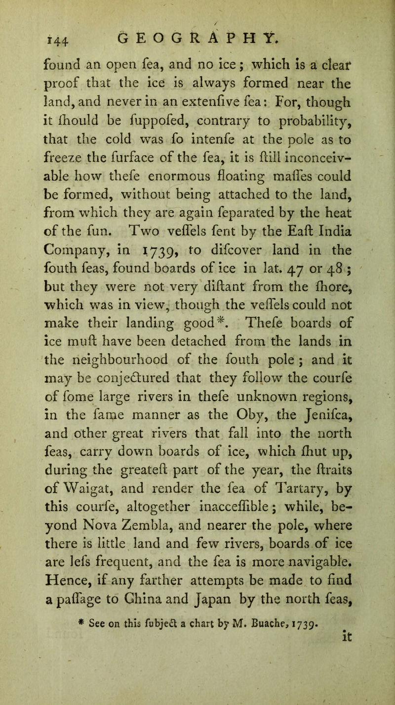 *44 found an open fea, and no ice ; which is a clear proof that the ice is always formed near the land, and never in an extenfive fea: For, though it fhould be fuppofed, contrary to probability, that the cold was fo intenfe at the pole as to freeze the furface of the fea, it is flill inconceiv- able how thefe enormous floating mafles could be formed, without being attached to the land, from which they are again feparated by the heat of the fun. Two veflels fent by the Eaft India Company, in 1739, to difcover land in the fouth feas, found boards of ice in lat. 47 or 48 ; but they were not very diftant from the fhore, which was in view, though the veflels could not make their landing good*. Thefe boards of ice muft have been detached from the lands in the neighbourhood of the fouth pole ; and it may be conjectured that they follow the courfe of fome large rivers in thefe unknown regions, in the fame manner as the Oby, the Jenifca, and other great rivers that fall into the north feas, carry down boards of ice, which fhut up, during the greateft part of the year, the ftraits of Waigat, and render the fea of Tartary, by this courfe, altogether inacceflible ; while, be- yond Nova Zembla, and nearer the pole, where there is little land and few rivers, boards of ice are lefs frequent, and the fea is more navigable. Hence, if any farther attempts be made to find a paflage to China and Japan by the north feas, * See on this fubjeft a chart by M. Buache, 1739. it