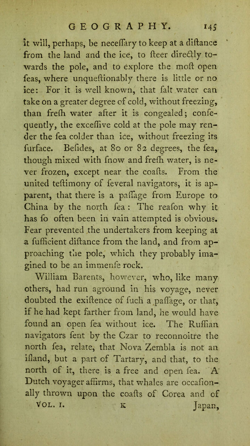 it will, perhaps, be neceffary to keep at a diftance from the land and the ice, to fleer dire&ly to- wards the pole, and to explore the raoft open feas, where unqueftionably there is little or no ice: For it is well known, that fait water can take on a greater degree of cold, without freezing, than frefli water after it is congealed; confe- quently, the exceflive cold at the pole may ren- der the fea colder than ice, without freezing its furface. Befides, at 80 or 82 degrees, the fea, though mixed with fnow and frefh water, is ne- ver frozen, except near the coafts. From the united teftimony of feveral navigators, it is ap- parent, that there is a paffage from Europe to China by the north fea : The reafon why it has fo often been in vain attempted is obvious. Fear prevented the undertakers from keeping at a fufficient diftance from the land, and from ap- proaching the pole, w'hich they probably ima- gined to be an immenfe rock. William Barents, however, who, like many others, had run aground in his voyage, never doubted the exiftence of frich a paffage, or that, if he had kept farther from land, he would have found an open fea without ice. The Ruffian navigators fent by the Czar to reconnoitre the north fea, relate, that Nova Zembla is not an ifland, but a part of Tartary, and that, to the north of it, there is a free and open fea. A Dutch voyager affirms, that wffiales are occafion- ally thrown upon the coafts of Corea and of VOL. 1. k Japan,
