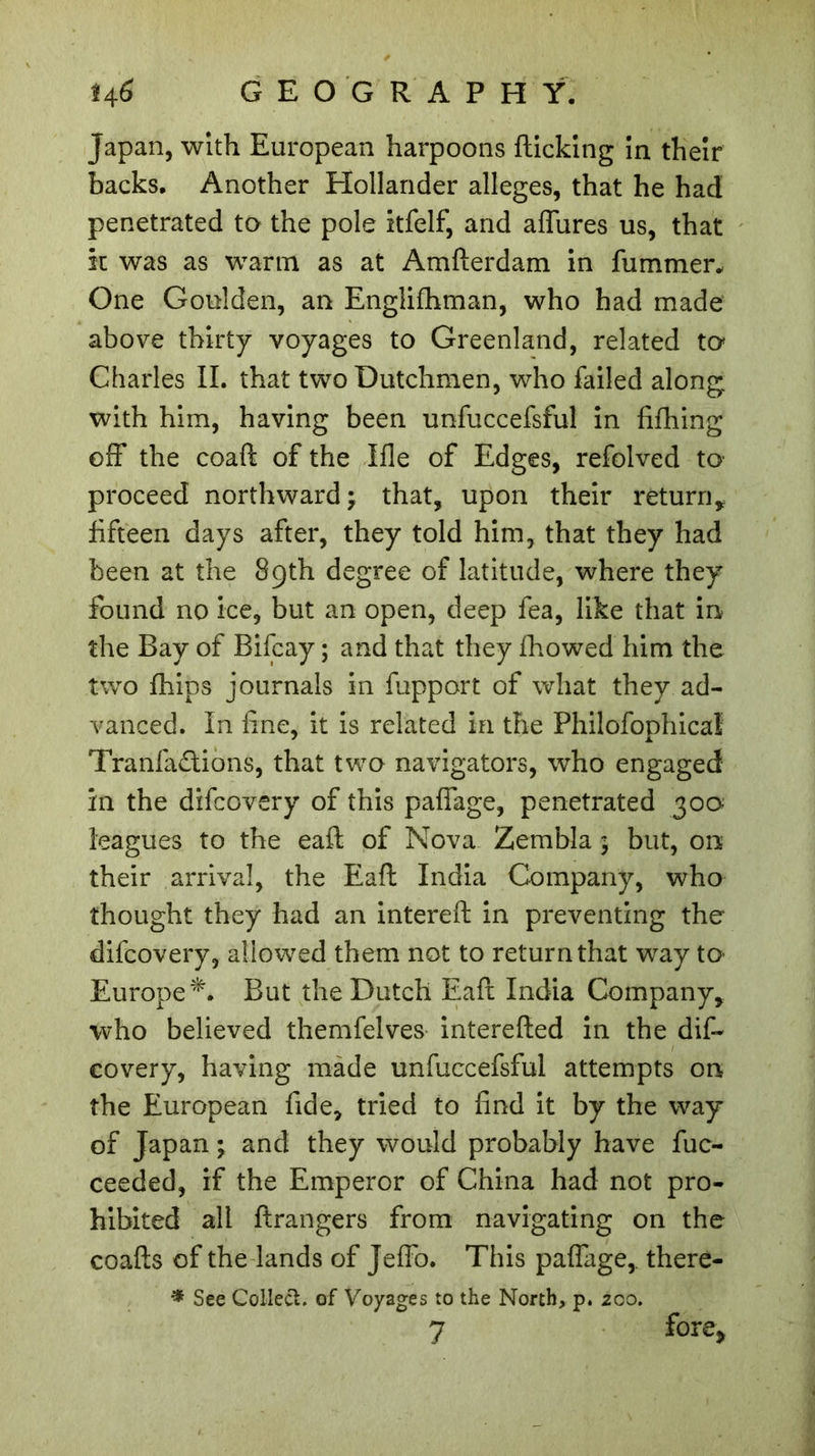 Japan, with European harpoons flicking in their backs. Another Hollander alleges, that he had penetrated to the pole itfelf, and affures us, that in was as warm as at Amflerdam in fummer. One Goulden, an Englifhman, who had made above thirty voyages to Greenland, related to Charles II. that two Dutchmen, who failed along with him, having been unfuccefsful in fifhing off the coafl of the Me of Edges, refolved to proceed northward \ that, upon their return* fifteen days after, they told him, that they had been at the 89th degree of latitude, where they found no ice, but an open, deep fea, like that in the Bay of Bifcay ; and that they fhowed him the two {hips journals in fupport of what they ad- vanced. In fine, it is related in the Philofophicaî Tranfa&amp;ions, that two navigators, who engaged in the difcovery of this paffage, penetrated 300 leagues to the eafl of Nova Zernbla ; but, on their arrival, the Eafl India Company, who thought they had an intereft in preventing the difcovery, allowed them not to return that way to- Europe*. But the Dutch Eafl India Company, who believed themfelves interefled in the dif- covery, having made unfuccefsful attempts on the European fide, tried to find it by the way of Japan ; and they would probably have fuc- ceeded, if the Emperor of China had not pro- hibited all flrangers from navigating on the coafls of the lands of Jeffo. This paffage,. there- * See Collect, of Voyages to the North, p. 200. 7 fore&gt;