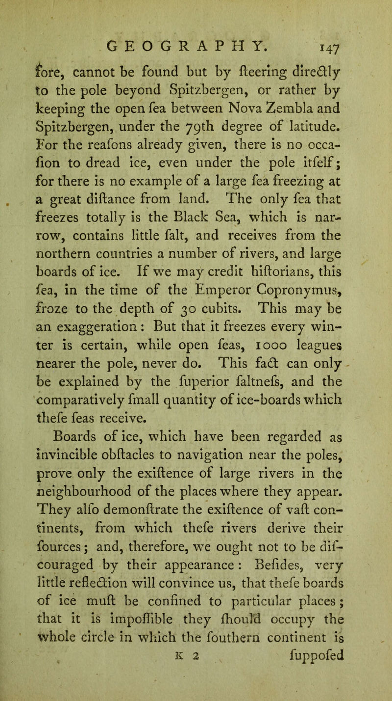 fore, cannot be found but by fleering diredly to the pole beyond Spitzbergen, or rather by keeping the open fea between Nova Zembla and Spitzbergen, under the 79th degree of latitude. For the reafons already given, there is no occa- fion to dread ice, even under the pole itfelf ; for there is no example of a large fea freezing at a great diflance from land. The only fea that freezes totally is the Black Sea, which is nar- row, contains little fait, and receives from the northern countries a number of rivers, and large boards of ice. If we may credit hiftorians, this fea, in the time of the Emperor Copronymus, froze to the depth of 30 cubits. This may be an exaggeration : But that it freezes every win- ter is certain, while open feas, 1000 leagues nearer the pole, never do. This fad can only be explained by the fuperior faltnefs, and the comparatively fmall quantity of ice-boards which thefe feas receive. Boards of ice, which have been regarded as invincible obflacles to navigation near the poles, prove only the exiflence of large rivers in the neighbourhood of the places where they appear. They alfo demonflrate the exiflence of vaft con- tinents, from which thefe rivers derive their fources ; and, therefore, we ought not to be dis- couraged by their appearance : Befides, very little refledion will convince us, that thefe boards of ice mufl be confined to particular places ; that it is impoflible they fhouM occupy the whole circle in which the fouthern continent is K 2 fuppofed