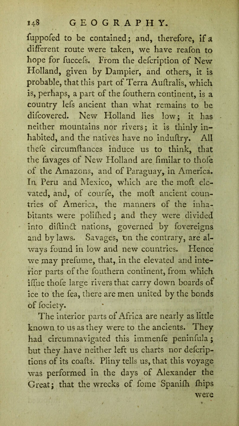 fuppofed to be contained ; and, therefore, if a different route were taken, we have reafon to hope for fuccefs. From the defcription of New Holland, given by Dampier, and others, it is probable, that this part of Terra Auftralis, which is, perhaps, a part of the fouthern continent, is a country lefs ancient than what remains to be difcovered. New Holland lies low; it has neither mountains nor rivers; it is thinly in- habited, and the natives have no induftry. All thefe circumftances induce us to think, that the favages of New Holland are fimilar to thofe of the Amazons, and of Paraguay, in America. In Peru and Mexico, winch are the moft ele- vated, and, of courte, the moft ancient coun- tries of America, the manners of the inha- bitants were polithed ; and they were divided into diftindt nations, governed by fovereigns and by laws. Savages, on the contrary, are al- ways found in low and new countries. Hence we may prefume, that, in the elevated and inte- rior parts of the fouthern continent, from which iffue thofe large rivers that carry down boards of ice to the fea, there are men united by the bonds of fociety. The interior parts of Africa are nearly as little known to us as they were to the ancients. They had circumnavigated this immenfe peninfula ; but they have neither left us charts nor defcrip- tions of its coafts. Pliny tells us, that this voyage was performed in the days of Alexander the Great; that the wrecks of fome Spanifh fhips were