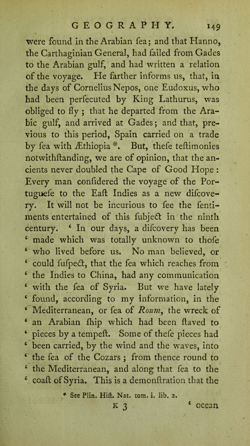 ï49 were found in the Arabian fea; and that Hanno, the Carthaginian General, had failed from Gades to the Arabian gulf, and had written a relation of the voyage. He farther informs us, that, in the days of Cornelius Nepos, one Eudoxus, who had been perfecuted by King Lathurus, was obliged to fly ; that he departed from the Ara- bic gulf, and arrived at Gades ; and that, pre- vious to this period, Spain carried on a trade by fea with Æthiopia*. But, thefe teftimonies notwithftanding, we are of opinion, that the an- cients never doubled the Cape of Good Hope : Every man confidered the voyage of the Por- tuguefe to the Eaft Indies as a new difcove- ry. It will not be incurious to fee the fenti- ments entertained of this fubjed in the ninth century. 4 In our days, a difcovery has been 4 made which was totally unknown to thofe 4 who lived before us. No man believed, or 4 could fufpedt, that the fea which reaches from 4 the Indies to China, had any communication 4 with the fea of Syria. But we have lately 4 found, according to my information, in the 4 Mediterranean, or fea of Roum, the wreck of 4 an Arabian fhip which had been ftaved to 4 pieces by a tempeft. Some of thefe pieces had 4 been carried, by the wind and the waves, into 4 the fea of the Cozars ; from thence round to 4 the Mediterranean, and along that fea to the 6 coafl; of Syria. This is a demonftration that the * See Plin. Hift. Nat. tom. i. lib. 2.