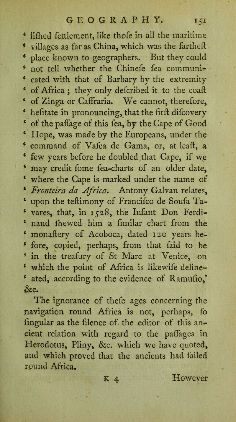 ï5x 4 lifhed fettlement, like thofe in all the maritime 4 villages as far as China, which was the fartheft 4 place known to geographers. But they could 4 not tell whether the Chinefe fea communi- 4 cated with that of Barbary by the extremity 4 of Africa ; they only defcribed it to the coaft 4 of Zinga or Caffraria. We cannot, therefore, 4 hefitate in pronouncing, that the firft difcovery 4 of the paflage of this fea, by the Cape of Good 4 Hope, was made by the Europeans, under the 4 command of Vafca de Gama, or, at leaft, a 4 few years before he doubled that Cape, if we 4 may credit fome fea-charts of an older date, 4 where the Cape is marked under the name of 4 Frontcira da Africa. Antony Galvan relates, 4 upon the teftimony of Francifco de Soufa Ta- 4 vares, that, in 1528, the Infant Don Ferdi- 4 nand fhewed him a fimilar chart from the 4 monaftery of Acoboca, dated 120 years be- 4 fore, copied, perhaps, from that faid to be 4 in the treafury of St Marc at Venice, on 4 which the point of Africa is likewife deline- 4 ated, according to the evidence of Ramufio,’ &amp;c. The ignorance of thefe ages concerning the navigation round Africa is not, perhaps, fo fingular as the filence of the editor of this an- cient relation with regard to the paffages in Herodotus, Pliny, &amp;c. which we have quoted, and which proved that the ancients had failed round Africa. However
