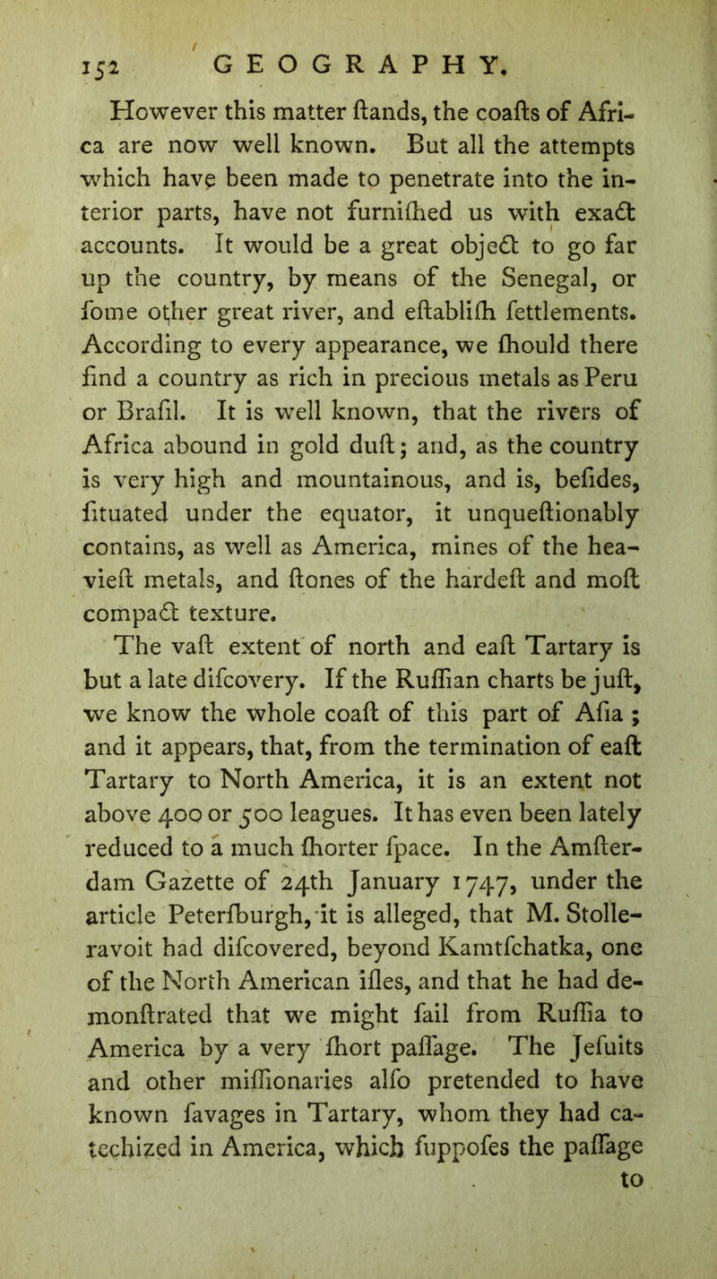 However this matter ftands, the coafts of Afri- ca are now well known. But all the attempts which have been made to penetrate into the in- terior parts, have not furniftied us with exaët accounts. It would be a great obje£t to go far up the country, by means of the Senegal, or fome other great river, and eftablifh fettlements. According to every appearance, we fhould there find a country as rich in precious metals as Peru or Brafil. It is well known, that the rivers of Africa abound in gold duft; and, as the country is very high and mountainous, and is, befides, fituated under the equator, it unqueftionably contains, as well as America, mines of the hea- vied metals, and (tones of the hardefl and molt compact texture. The vafl extent of north and eaft Tartary is but a late difcovery. If the Ruffian charts be juft, we know the whole coaft of this part of Afia ; and it appears, that, from the termination of eaft Tartary to North America, it is an extent not above 400 or 500 leagues. It has even been lately reduced to a much fhorter fpace. In the Amfter- dam Gazette of 24th January 1747, under the article Peterfburgh, it is alleged, that M. Stolle- ravoit had difcovered, beyond Kamtfchatka, one of the North American ifles, and that he had de- monftrated that we might fail from Ruffia to America by a very fhort paflage. The Jefuits and other miffionaries alfo pretended to have known favages in Tartary, whom they had ca- techized in America, which fuppofes the paffage to