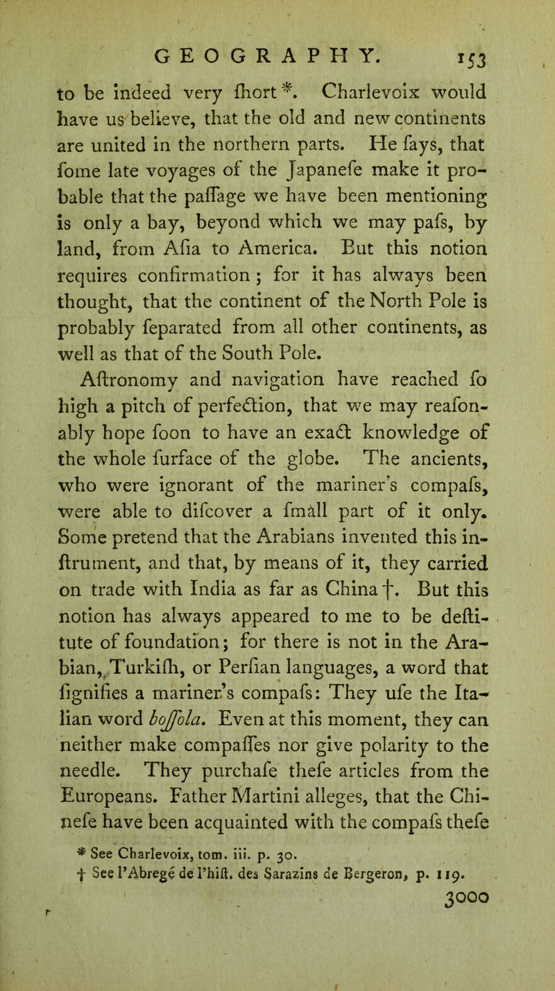 *53 to be indeed very fhort*. Charlevoix would have us believe, that the old and new continents are united in the northern parts. He fays, that fome late voyages of the Japanefe make it pro- bable that the palfage we have been mentioning is only a bay, beyond which we may pafs, by land, from Aiia to America. Eut this notion requires confirmation ; for it has always been thought, that the continent of the North Pole is probably feparated from all other continents, as well as that of the South Pole. Aflronomy and navigation have reached fo high a pitch of perfection, that we may reafon- ably hope foon to have an exaCt knowledge of the whole furface of the globe. The ancients, who were ignorant of the mariners compafs, were able to difcover a fmàll part of it only. Some pretend that the Arabians invented this in- finiment, and that, by means of it, they carried on trade with India as far as China f. But this notion has always appeared to me to be defti- tute of foundation ; for there is not in the Ara- bian, Turkifh, or Perfian languages, a word that lignifies a mariner’s compafs: They ufe the Ita- lian word bojfola. Even at this moment, they can neither make compaffes nor give polarity to the needle. They purchafe thefe articles from the Europeans. Father Martini alleges, that the Chi- nefe have been acquainted with the compafs thefe * See Charlevoix, tom. iii. p. 30. f See P Abrégé de l’hift. des Sarazins de Bergeron, p. 119. 3000