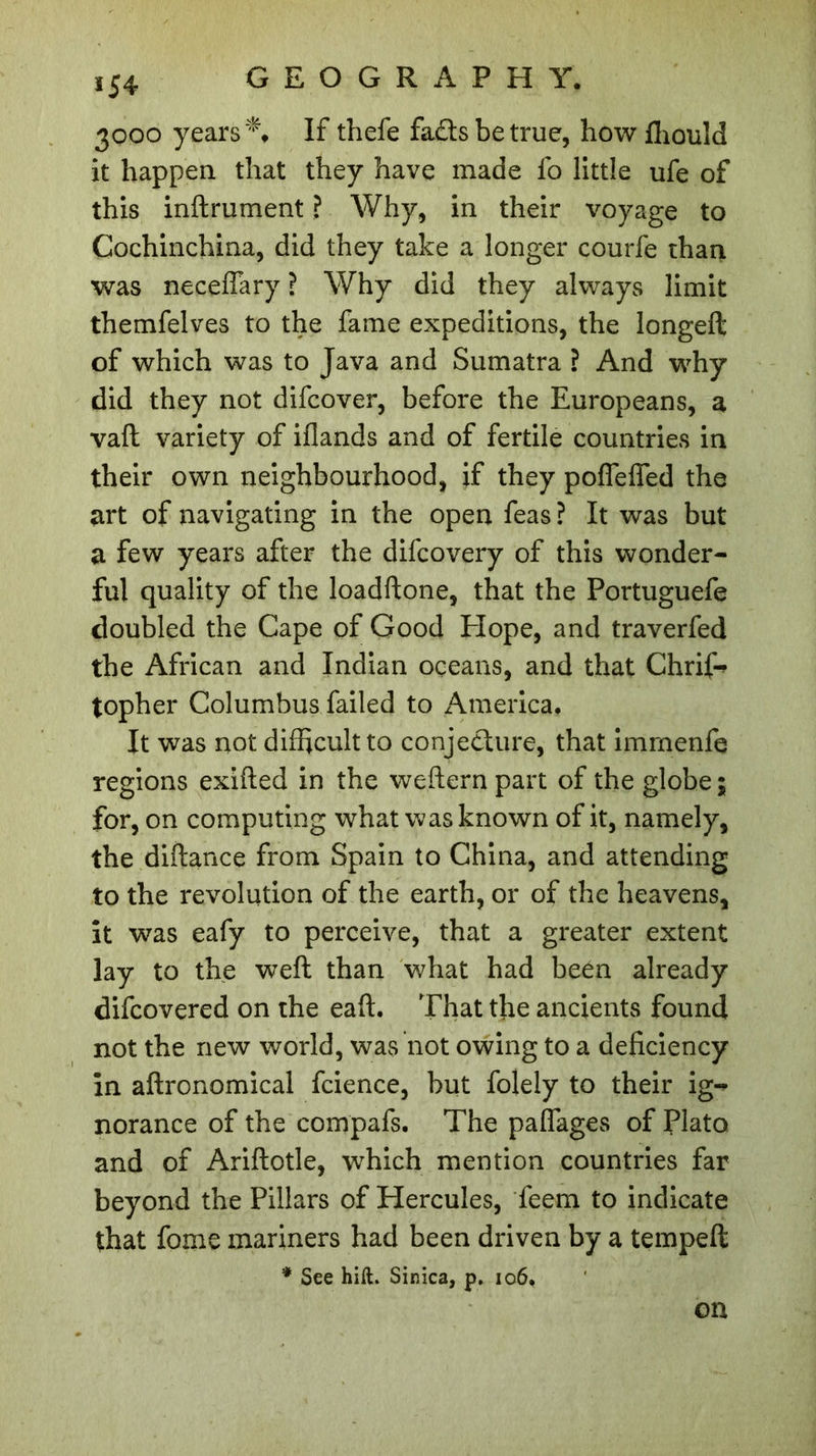ï54 3000 years** If thefe fads be true, how fhould it happen that they have made fo little ufe of this infiniment ? Why, in their voyage to Cochinchina, did they take a longer courfe than was neceflary ? Why did they always limit themfelves to the fame expeditions, the longeft of which was to Java and Sumatra ? And why did they not difcover, before the Europeans, a vaft variety of iflands and of fertile countries in their own neighbourhood, if they pofleflfed the art of navigating in the open feas ? It was but a few years after the difcovery of this wonder- ful quality of the loadftone, that the Portuguefe doubled the Cape of Good Elope, and traverfed the African and Indian oceans, and that Chrif* topher Columbus failed to America. It was not difficult to conjecture, that immenfe regions exifled in the weflern part of the globe ; for, on computing what was known of it, namely, the diftance from Spain to China, and attending to the revolution of the earth, or of the heavens, it was eafy to perceive, that a greater extent lay to the weft than what had been already difcovered on the eaft. That the ancients found not the new world, was not owing to a deficiency in aftronomical fcience, but folely to their ig- norance of the compafs. The paflages of Plato and of Ariflotle, which mention countries far beyond the Pillars of Hercules, feem to indicate that fome manners had been driven by a tempeft * See hift. Sinica, p. 106. on