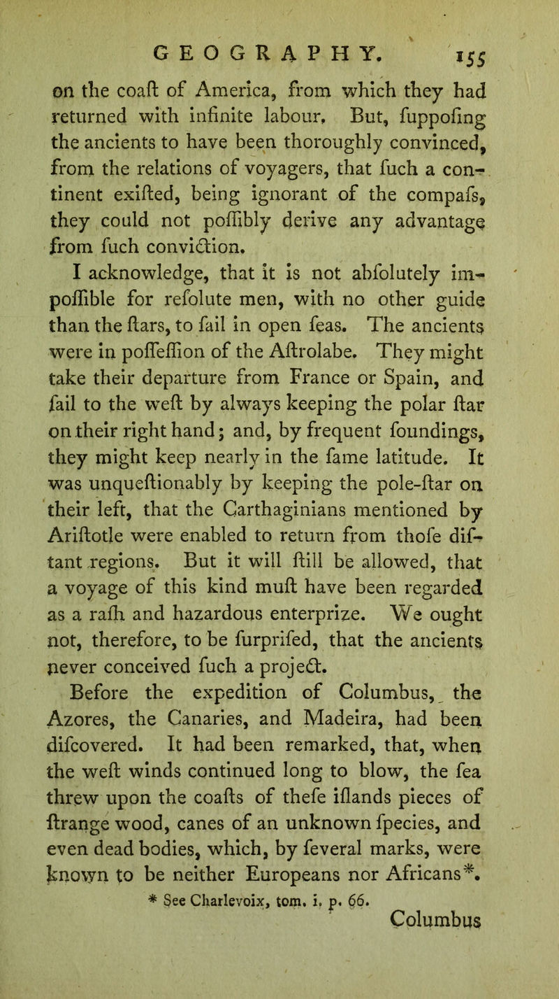 on the coaft of America, from which they had returned with infinite labour. But, fuppofing the ancients to have been thoroughly convinced, from the relations of voyagers, that fuch a con-?* tinent exifted, being ignorant of the compafs, they could not poffibly derive any advantage from fuch convi&amp;ion. I acknowledge, that it is not abfolutely im- poffible for refolute men, with no other guide than the ftars, to fail in open feas. The ancients were in pofleflion of the Aftrolabe. They might take their departure from France or Spain, and fail to the weft by always keeping the polar ftar on their right hand ; and, by frequent foundings, they might keep nearly in the fame latitude. It was unqueftionably by keeping the pole-ftar on their left, that the Carthaginians mentioned by Ariftotle were enabled to return from thofe dis- tant regions. But it will ftill be allowed, that a voyage of this kind muft have been regarded as a ralh and hazardous enterprize. We ought not, therefore, to be furprifed, that the ancients never conceived fuch a project. Before the expedition of Columbus, the Azores, the Canaries, and Madeira, had been difcovered. It had been remarked, that, when the weft winds continued long to blow, the fea threw upon the coafts of thefe iflands pieces of ftrange wood, canes of an unknown fpecies, and even dead bodies, which, by feveral marks, were known to be neither Europeans nor Africans*. * See Charlevoix, tom. i, j&gt;. 66. Columbus