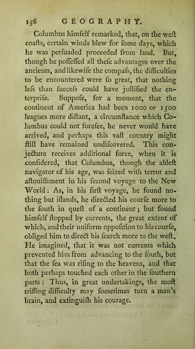 Columbus himfelf remarked, that, on the weft coafts, certain winds blew for fome days, which he was perfuaded proceeded from land. But, though he poflefled all thefe advantages over the ancients, andlikewife the compafs, the difficulties to be encountered were fo great, that nothing lefs than fuccefs could have juftified the en- ter prife. Suppofe, for a moment, that the continent of America had been 1000 or 1500 leagues more diftant, a circumftance which Co- lumbus could not forefee, he never would have arrived, and perhaps this vaft country might ftill have remained undifcovered. This con- jecture receives additional force, when it is confidered, that Columbus, though the ableft navigator of his age, was feized with terror and aftonifhment in his fécond voyage to the New World : As, in his firft voyage, he found no- thing but iflands, he directed his courfe more to the fouth in queft of a continent ; but found himfelf flopped by currents, the great extent of which, and their uniform oppofition to his courfe, obliged him to direCfc his fearch more to the weft. He imagined, that it was not currents which prevented him from advancing to the fouth, but that the fea was riling to the heavens, and that both perhaps touched each other in the fouthern parts : Thus, in great undertakings, the moft trifling difficulty may fometimes turn a man’s brain, and extinguifh his courage.