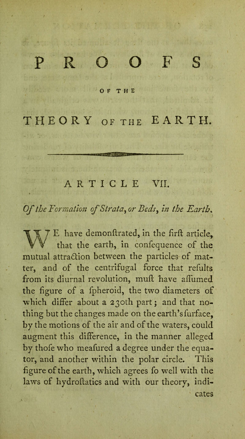 OF THE THEORY of the E ARTFI. ARTICLE VII. Of the Formation of Strata, or Beds, in the Earth. WE have demonft rated, in the firft article, that the earth, in confequence of the mutual attra&amp;ion between the particles of mat- ter, and of the centrifugal force that refaits from its diurnal revolution, muft have affurned the figure of a fpheroid, the two diameters of which differ about a 230th part ; and that no- thing but the changes made on the earth’sfurface, by the motions of the air and of the waters, could augment this difference, in the manner alleged by thofe who meafured a degree under the equa- tor, and another within the polar circle. This figure of the earth, which agrees fo wrell wTith the laws of hydroflatics and with our theory, indi- cates