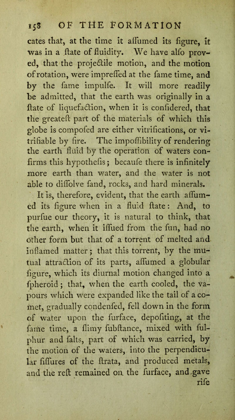 cates that, at the time it affumed its figure, it was in a ftate of fluidity. We have alfo prov- ed, that the proje&lt;ftile motion, and the motion of rotation, were impreffed at the fame time, and by the fame impulfe. It will more readily be admitted, that the earth was originally in a ftate of liquefadion, when it is confidered, that the greateft part of the materials of which this globe is compofed are either vitrifications, or vi* trifiable by fire. The impoflibility of rendering the earth fluid by the operation of waters con- firms this hypothefis ; becaufe there is infinitely more earth than water, and the water is not able to diflolve fand, rocks, and hard minerals. It is, therefore, evident, that the earth affum- ed its figure when in a fluid ftate : And, to purfue our theory, it is natural to think, that the earth, when it ifllied from the fun, had no other form but that of a torrent of melted and inflamed matter ; that this torrent, by the mu- tual attraction of its parts, affumed a globular figure, which its diurnal motion changed into a fpheroid ; that, when the earth cooled, the va- pours which were expanded like the tail of a co- met, gradually condenfed, fell down in the form of water upon the furface, depofiting, at the fame time, a flimy fubfiance, mixed with ful- phur and faits, part of which was carried, by the motion of the waters, into the perpendicu- lar fiflures of the ftrata, and produced metals, and the reft remained oa the furface, and gave rife