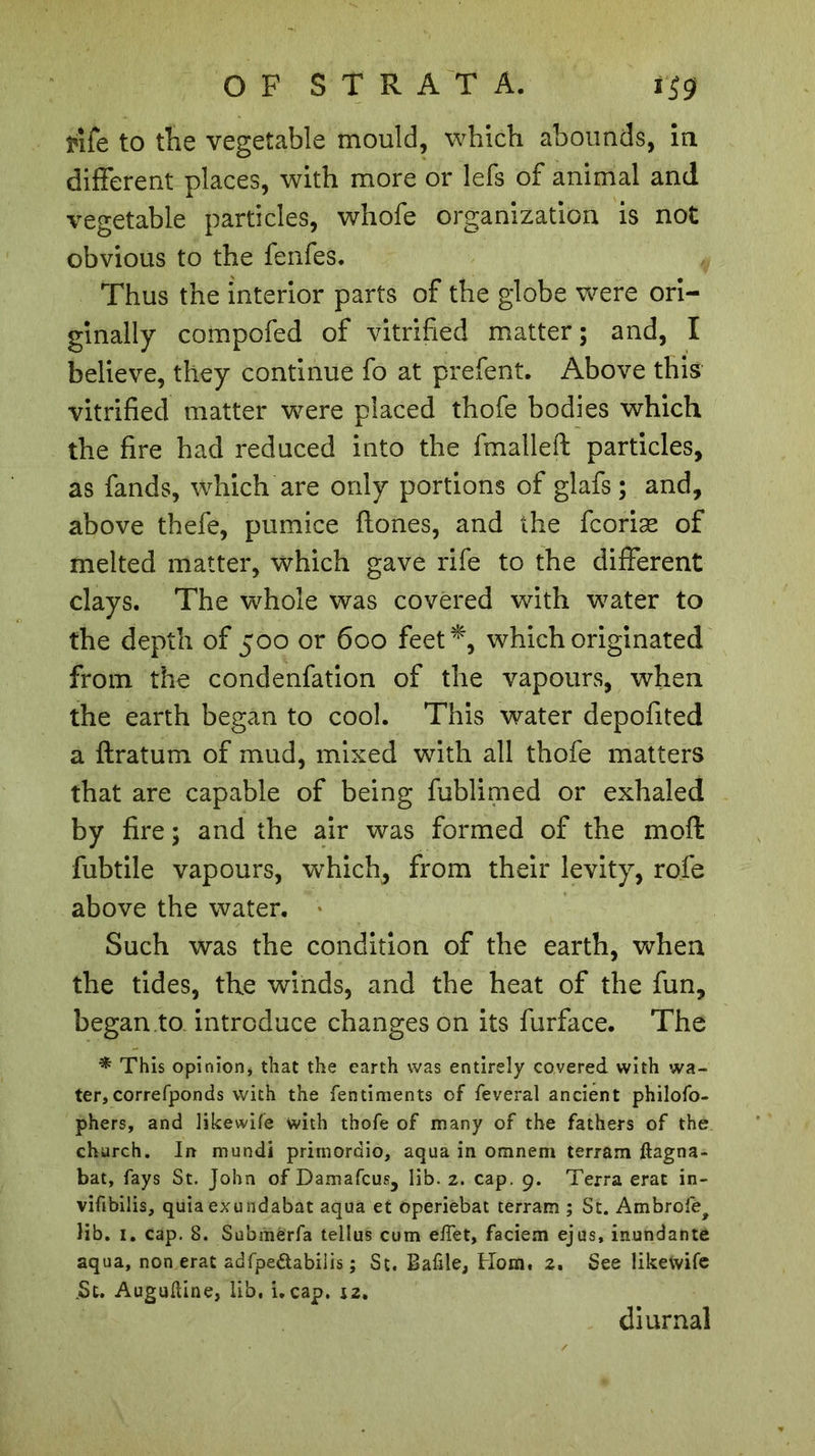 OF STRATA. i$g rife to tlie vegetable mould, which abounds, in different places, with more or lefs of animal and vegetable particles, whofe organization is not obvious to the fenfes. Thus the interior parts of the globe were ori- ginally compofed of vitrified matter; and, I believe, they continue fo at prefent. Above this vitrified matter were placed thofe bodies which the fire had reduced into the fmalleft particles, as fands, which are only portions of glafs ; and, above thefe, pumice fiones, and the fcoriæ of melted matter, which gave rife to the different clays. The whole was covered with water to the depth of 500 or 600 feet*, which originated from the condenfation of the vapours, when the earth began to cool. This water depofited a flratum of mud, mixed with all thofe matters that are capable of being fublirned or exhaled by fire ; and the air was formed of the mofl fubtile vapours, which, from their levity, rofe above the water. Such was the condition of the earth, when the tides, the winds, and the heat of the fun, began to. introduce changes on its furface. The * This opinion, that the earth was entirely covered with wa- ter, correfponds with the fentiments of feveral ancient philofo- phers, and likewife with thofe of many of the fathers of the church. In mundi prirnordio, aqua in omnem terrain ftagna- bat, fays St. John of Damafcus, lib. 2. cap. 9. Terra erat in- viftbilis, quiaexundabat aqua et operiebat terrain ; St. Ambrofe^ lib. 1. cap. 8. Submerfa tellus cum effet, faciem ejus, inundante aqua, non erat adfpe&amp;abiiis ; St. Bafile, Horn. 2. See likewife .St. Augudine, lib, i. cap. 12, diurnal