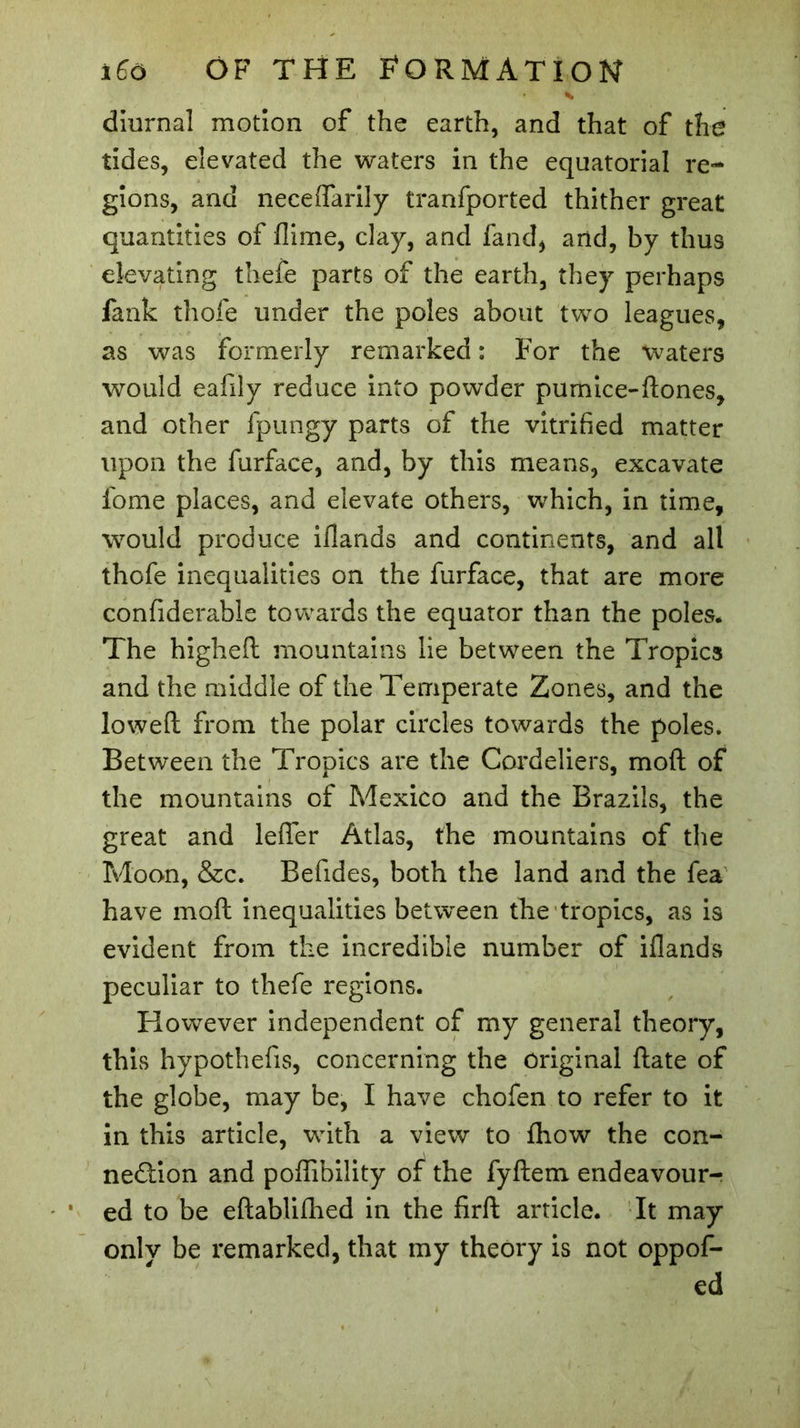 * diurnal motion of the earth, and that of the tides, elevated the waters in the equatorial re- gions, and neceflarily tranfported thither great quantities of flime, clay, and fand, and, by thus elevating thefe parts of the earth, they perhaps fanfc thofe under the poles about two leagues, as was formerly remarked : For the waters would eafily reduce into powder pumice-ftones, and other fpungy parts of the vitrified matter upon the furface, and, by this means, excavate fome places, and elevate others, which, in time, would produce iflands and continents, and all thofe inequalities on the furface, that are more confiderable towards the equator than the poles. The highed mountains lie between the Tropics and the middle of the Temperate Zones, and the lowed from the polar circles towards the poles. Between the Tropics are the Cordeliers, mod of the mountains of Mexico and the Brazils, the great and lefler Atlas, the mountains of the Moon, &amp;c. Befides, both the land and the fea have mod inequalities between the tropics, as is evident from the incredible number of iflands peculiar to thefe regions. However independent of my general theory, this hypothefis, concerning the original date of the globe, may be, I have chofen to refer to it in this article, with a view to fhow the con- nection and poflibility of the fydem endeavour- ed to be edabliflied in the fird article. It may only be remarked, that my theory is not oppof- ed